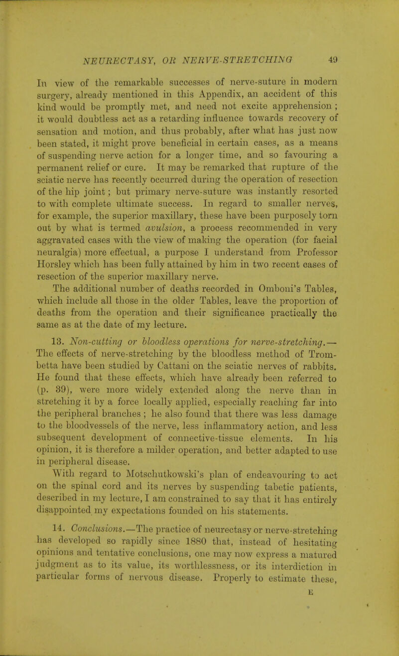 In view of the remarkable successes of nerve-suture in modern surgery, already mentioned in this Appendix, an accident of this kind would be promptly met, and need not excite apprehension ; it would doubtless act as a retarding influence towards recovery of sensation and motion, and thus probably, after what has just now been stated, it might prove beneficial in certain cases, as a means of suspending nerve action for a longer time, and so favouring a permanent relief or cure. It may be remarked that rupture of the sciatic nerve has recently occurred during the operation of resection of the hip joint; but primary nerve-suture was instantly resorted to with complete ultimate success. In regard to smaller nerves, for example, the superior maxillary, these have been purposely torn out by what is termed avulsion, a process recommended in very aggravated cases with the view of making the operation (for facial neuralgia) more effectual, a purpose I understand from Professor Horsley which has been fully attained by him in two recent oases of resection of the superior maxillary nerve. The additional number of deaths recorded in Omboni's Tables, which include all those in the older Tables, leave the proportion of deaths from the operation and their significance practically the same as at the date of my lecture. 13. Non-cutting or bloodless operations for nerve-stretching.— The effects of nerve-stretching by the bloodless method of Trom- betta have been studied by Cattani on the sciatic nerves of rabbits. He found that these effects, which have already been referred to (p. 39), were more widely extended along the nerve than in stretching it by a force locally applied, especially reaching far into the peripheral branches ; he also found that there was less damage to the bloodvessels of the nerve, less inflammatory action, and less subsequent development of connective-tissue elements. In his opinion, it is therefore a milder operation, and better adapted to use in peripheral disease. With regard to Motschutkowski's plan of endeavouring to act on the spinal cord and its nerves by suspending tabetic patients, described in my lecture, I am constrained to say that it has entirely disappointed my expectations founded on his statements. 14. Conclusions.—The practice of neurectasy or nerve-stretching has developed so rapidly since 1880 that, instead of hesitating opinions and tentative conclusions, one may now express a matured judgment as to its value, its worthlessness, or its interdiction in particular forms of nervous disease. Properly to estimate these, E