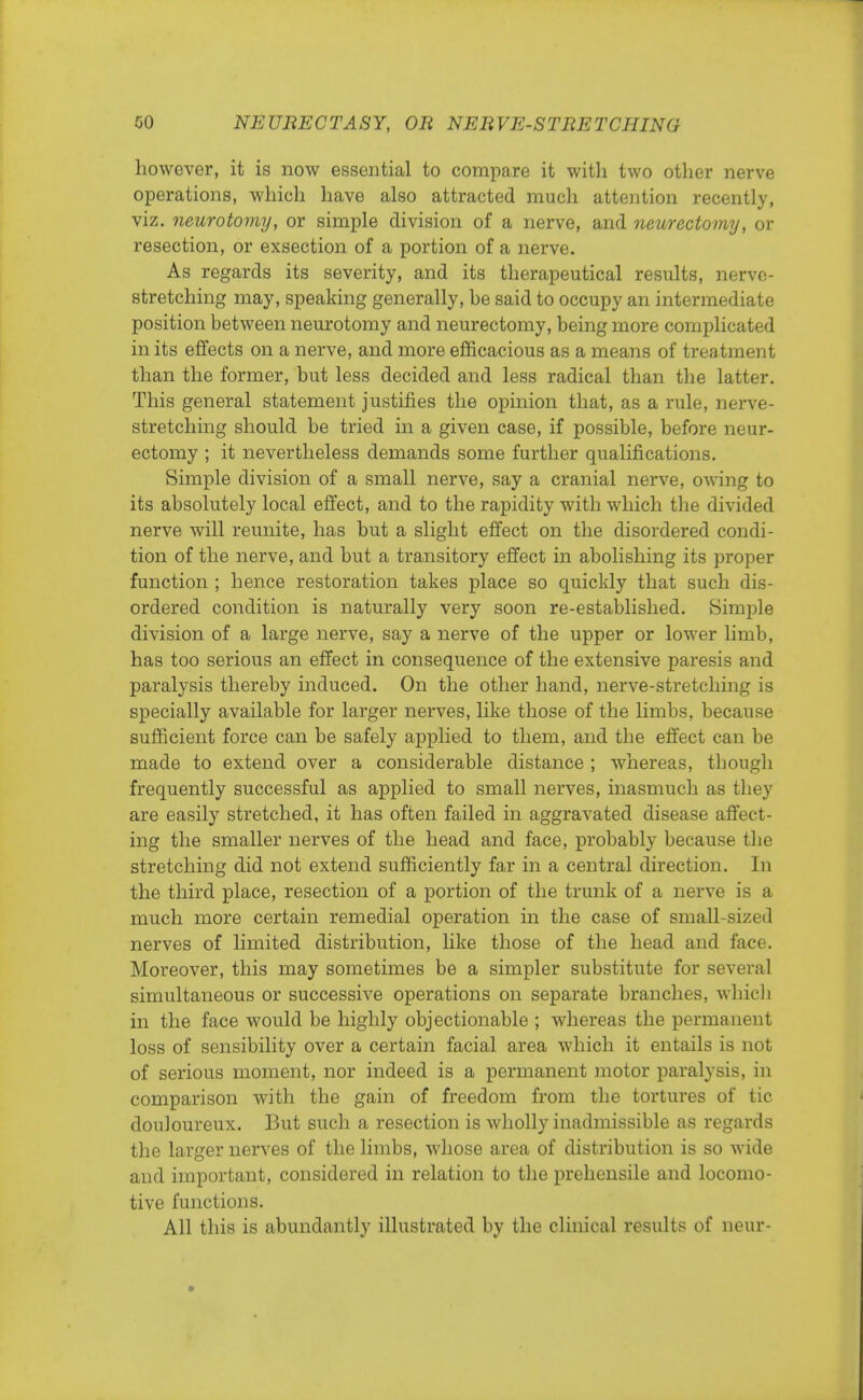 however, it is now essential to compare it with two other nerve operations, which have also attracted much attention recently, viz. neurotomy, or simple division of a nerve, and neurectomy, or resection, or exsection of a portion of a nerve. As regards its severity, and its therapeutical results, nerve- stretching may, speaking generally, be said to occupy an intermediate position between neurotomy and neurectomy, being more complicated in its effects on a nerve, and more efficacious as a means of treatment than the former, but less decided and less radical than the latter. This general statement justifies the opinion that, as a rule, nerve- stretching should be tried in a given case, if possible, before neur- ectomy ; it nevertheless demands some further qualifications. Simple division of a small nerve, say a cranial nerve, owing to its absolutely local effect, and to the rapidity with which the divided nerve will reunite, has but a slight effect on the disordered condi- tion of the nerve, and but a transitory effect in abolishing its proper function ; hence restoration takes place so quickly that such dis- ordered condition is naturally very soon re-established. Simple division of a large nerve, say a nerve of the upper or lower limb, has too serious an effect in consequence of the extensive paresis and paralysis thereby induced. On the other hand, nerve-stretching is specially available for larger nerves, like those of the limbs, because sufficient force can be safely applied to them, and the effect can be made to extend over a considerable distance ; whereas, though frequently successful as applied to small nerves, inasmuch as they are easily stretched, it has often failed in aggravated disease affect- ing the smaller nerves of the head and face, probably because the stretching did not extend sufficiently far in a central direction. In the third place, resection of a portion of the trunk of a nerve is a much more certain remedial operation in the case of small-sized nerves of limited distribution, like those of the head and face. Moreover, this may sometimes be a simpler substitute for several simultaneous or successive operations on separate branches, which in the face would be highly objectionable ; whereas the permanent loss of sensibility over a certain facial area which it entails is not of serious moment, nor indeed is a permanent motor paralysis, in comparison with the gain of freedom from the tortures of tic douloureux. But such a resection is wholly inadmissible as regards the larger nerves of the limbs, whose area of distribution is so wide and important, considered in relation to the prehensile and locomo- tive functions. All this is abundantly illustrated by the clinical results of neur-