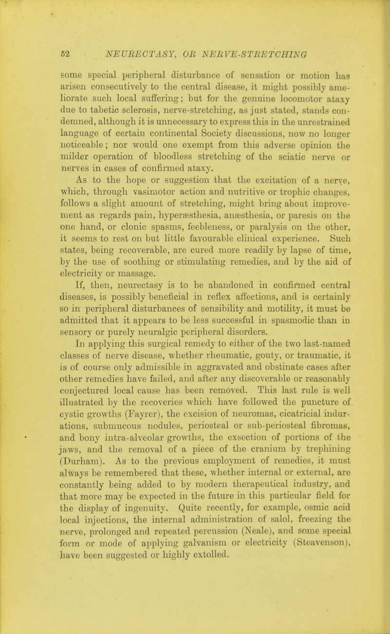 some special peripheral disturbance of sensation or motion has arisen consecutively to the central disease, it might possibly ame- liorate such local suffering; but for the genuine locomotor ataxy due to tabetic sclerosis, nerve-stretching, as just stated, stands con- demned, although it is unnecessary to express this in the unrestrained language of certain continental Society discussions, now no longer noticeable; nor would one exempt from this adverse opinion the milder operation of bloodless stretching of the sciatic nerve or nerves in cases of confirmed ataxy. As to the hope or suggestion that the excitation of a nerve, which, through vasimotor action and nutritive or trophic changes, follows a slight amount of stretching, might bring about improve- ment as regards pain, hyperesthesia, anaesthesia, or paresis on the one hand, or clonic spasms, feebleness, or paralysis on the other, it seems to rest on but little favourable clinical experience. Such states, being recoverable, are cured more readily by lapse of time, by the use of soothing or stimulating remedies, and by the aid of electricity or massage. If, then, neurectasy is to be abandoned in confirmed central diseases, is possibly beneficial in reflex affections, and is certainly so in peripheral disturbances of sensibility and motility, it must be admitted that it appears to be less successful in spasmodic than in sensory or purely neuralgic peripheral disorders. In applying this surgical remedy to either of the two last-named classes of nerve disease, whether rheumatic, gouty, or traumatic, it is of course only admissible in aggravated and obstinate cases after other remedies have failed, and after any discoverable or reasonably conjectured local cause has been removed. This last rule is well illustrated by the recoveries which have followed the puncture of cystic growths (Fayrer), the excision of neuromas, cicatricial indur- ations, submucous nodules, periosteal or sub-periosteal fibromas, and bony intra-alveolar growths, the exsection of portions of the jaws, and the removal of a piece of the cranium by trephining (Durham). As to the previous employment of remedies, it must always be remembered that these, whether internal or external, are constantly being added to by modern therapeutical industry, and that more may be expected in the future in this particular field for the display of ingenuity. Quite recently, for example, osmic acid local injections, the internal administration of salol, freezing the nerve, prolonged and repeated percussion (Neale), and some special form or mode of applying galvanism or electricity (Steavenson), have been suggested or highly extolled.