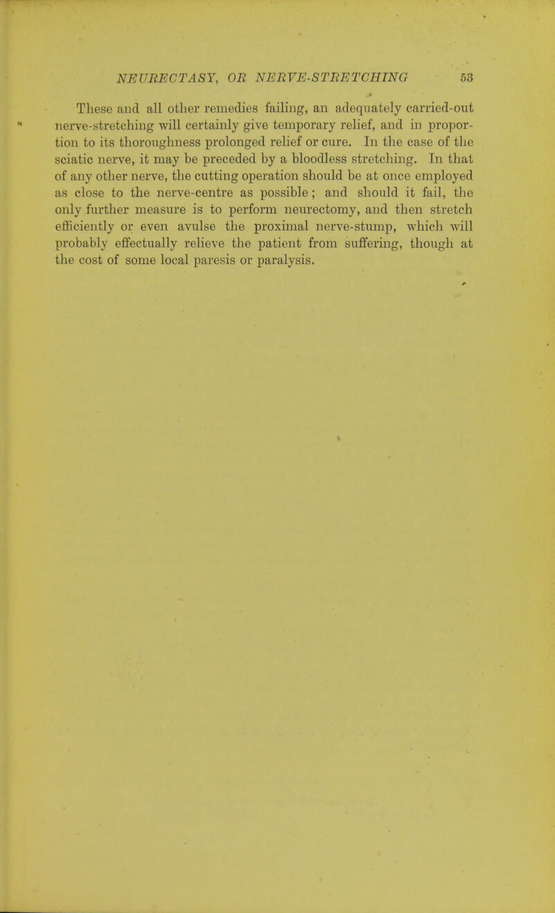 These and all other remedies failing, an adequately carried-out nerve-stretching will certainly give temporary relief, and in propor- tion to its thoroughness prolonged relief or cure. In the case of the sciatic nerve, it may be preceded by a bloodless stretching. In that of any other nerve, the cutting operation should be at once employed as close to the nerve-centre as possible; and should it fail, the only further measure is to perform neurectomy, and then stretch efficiently or even avulse the proximal nerve-stump, which will probably effectually relieve the patient from suffering, though at the cost of some local paresis or paralysis. s