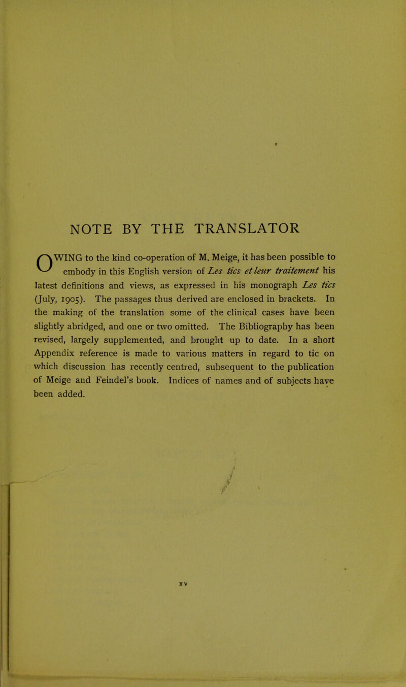 NOTE BY THE TRANSLATOR WING to the kind co-operation of M. Meige, it has been possible to embody in this English version of Les tics et leur traitement his latest definitions and views, as expressed in his monograph Les tics (July, 1905). The passages thus derived are enclosed in brackets. In the making of the translation some of the clinical cases have been slightly abridged, and one or two omitted. The BibHography has been revised, largely supplemented, and brought up to date. In a short Appendix reference is made to various matters in regard to tic on which discussion has recently centred, subsequent to the publication of Meige and Feindel's book. Indices of names and of subjects have been added.