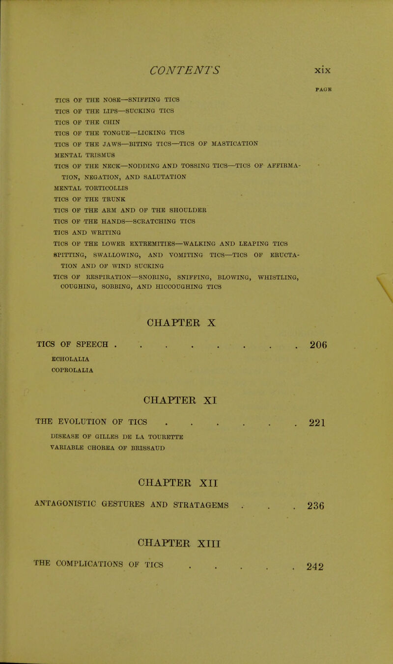 rAOK TICS OF THE NOSE—SNIFFING TICS TICS OF THE LIPS—SUCKING TICS TICS OF THE CHIN TICS OP THE TONGUE—LICKING TICS TICS OF THE JAWS—BITING TICS—TICS OP MASTICATION MENTAL TRISMUS TICS OP THE NECK—NODDING AND TOSSING TICS—TICS OF AFFIRMA- TION, NEGATION, AND SALUTATION MENTAL TORTICOLLIS TICS OP THE TRUNK TICS OP THE ARM AND OP THE SHOULDER TICS OP THE HANDS—SCRATCHING TICS TICS AND WRITING TICS OF THE LOWER EXTREMITIES—WALKING AND LEAPING TICS SPITTING, SWALLOWING, AND VOMITING TICS—TICS OP ERUCTA- TION AND OF WIND SUCKING TICS OF RESPIRATION—SNORING, SNIPPING, BLOWING, WHISTLING, COUGHING, SOBBING, AND HICCOUGHING TICS CHAPTER X TICS OF SPEECH . . 206 ECHOLALIA COPROLALIA CHAPTER XI THE EVOLUTION OF TICS 221 DISEASE OF GILLES DE LA TOURETTE VARIABLE CHOREA OP BRISSAUD CHAPTER XII ANTAGONISTIC GESTURES AND STRATAGEMS . . . 236 CHAPTER XIII THE COMPLICATIONS OF TICS