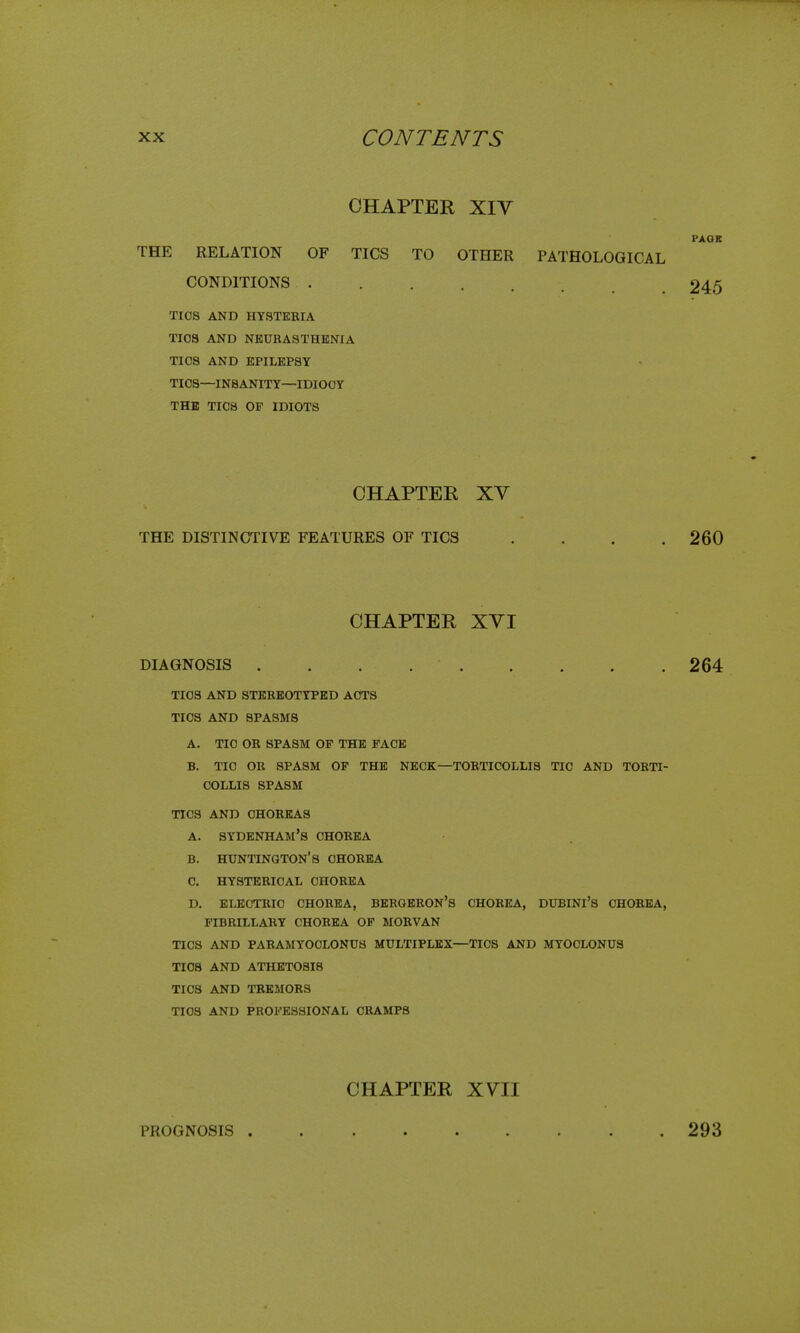 CHAPTER XIV PAOK THE RELATION OF TICS TO OTHER PATHOLOGICAL CONDITIONS 245 TICS AND HYSTERIA TIOS AND NEURASTHENIA TICS AND EPILEPSY TIOS—INSANITY—IDIOCY THE TICS OF IDIOTS CHAPTER XV THE DISTINCTIVE FEATURES OF TICS .... 260 CHAPTER XVI DIAGNOSIS . . . 264 TIOS AND STEREOTYPED ACTS TICS AND SPASMS A. TIO OR SPASM OF THE FACE B. TIC OR SPASM OP THE NECK—TORTICOLLIS TIC AND TORTI- COLLIS SPASM TICS AND CHOREAS A. Sydenham's chorea B. HUNTINGTON'S CHOREA C. HYSTERICAL CHOREA D. ELECTRIC CHOREA, BERGERON'S CHOREA, DUBINl's CHOREA, FIBRILLARY CHOREA OF MORVAN TICS AND PARAMYOCLONUS MULTIPLEX—TICS AND MYOCLONUS TIOS AND ATHETOSIS TICS AND TREMORS TIOS AND PROFESSIONAL CRAMPS CHAPTER XVII PROGNOSIS 293