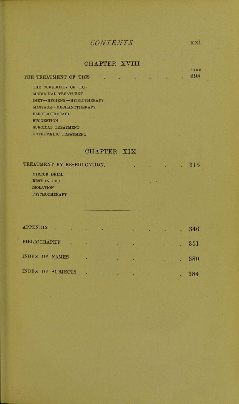 CHAPTER XVIII THE TREATMENT OF TICS THE CURABILITY OF TICS MEDICINAL TREATMENT DIET—HYGIENE—HYDROTHERAPY MASSAGE—MECHANOTHERAPY ELECTROTHERAPY SUGGESTION SURGICAL TREATMENT ORTHOPEDIC TREATMENT •CHAPTER XIX TREATMENT BY RE-EDUCATION. MIRROR DRILL REST IN BED ISOLATION PSYCHOTHERAPY APPENDIX . BIBLIOGRAPHY INDEX OF NAMES INDEX OF SUBJECTS