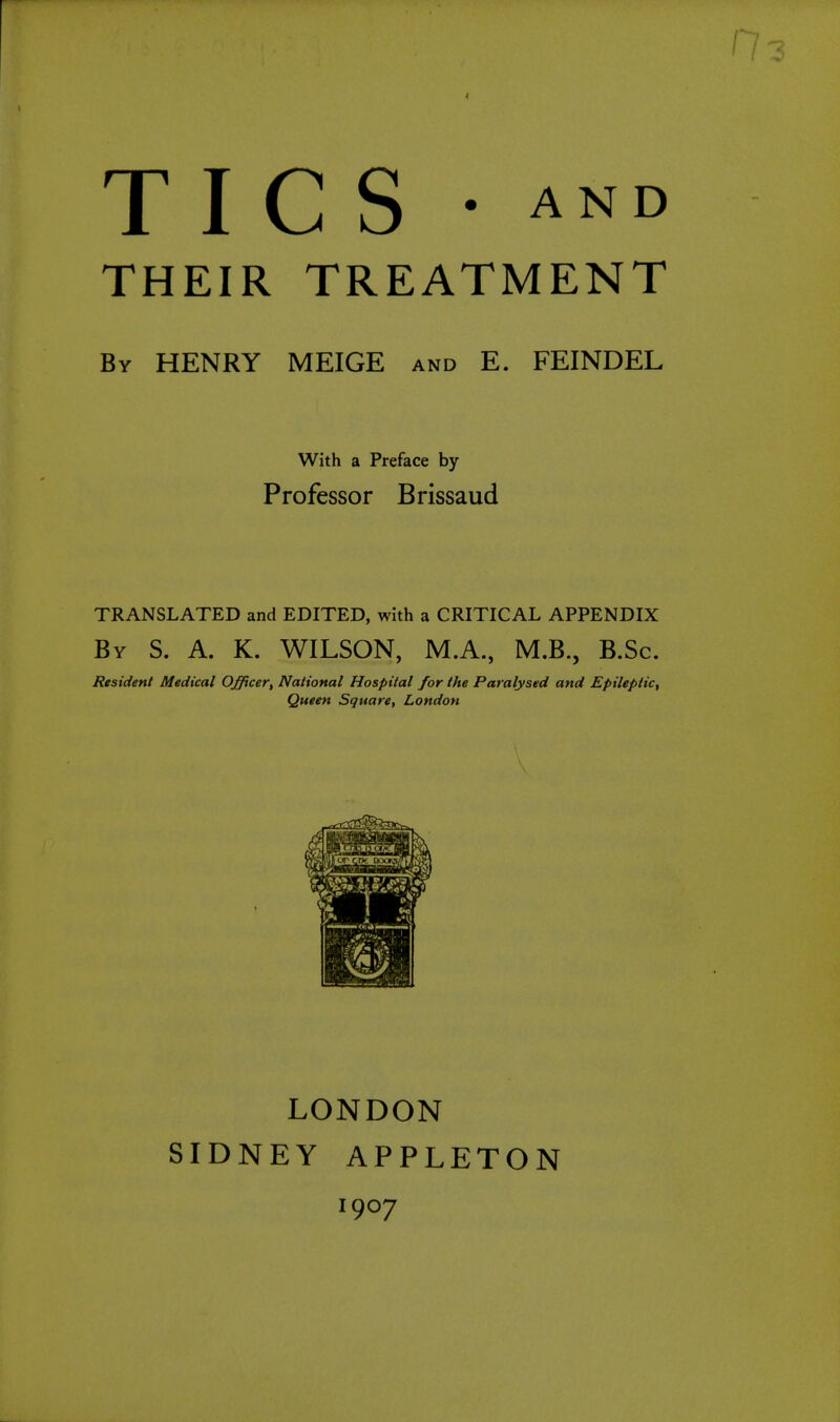 TICS AND THEIR TREATMENT By HENRY MEIGE and E. FEINDEL With a Preface by Professor Brissaud TRANSLATED and EDITED, with a CRITICAL APPENDIX By S. a. K. WILSON, M.A., M.B., B.Sc. Resident Medical O^cer, National Hospital for the Paralysed and Epileptic, Queen Square, London LONDON SIDNEY APPLETON 1907