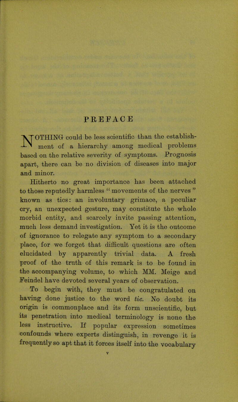 PREFACE NOTHING could be less scientific than the establish- ment of a hierarchy among medical problems based on the relative severity of symptoms. Prognosis apart, there can be no division of diseases into major and minor. Hitherto no great importance has been attached to those reputedly harmless  movements of the nerves  known as tics: an involuntary grimace, a peculiar cry, an unexpected gesture, may constitute the whole morbid entity, and scarcely invite passing attention, much less demand investigation. Yet it is the outcome of ignorance to relegate any symptom to a secondary place, for we forget that difficult questions are often elucidated by apparently trivial data. A fresh proof of the truth of this remark is to be found in the accompanying volume, to which MM. Meige and Peindel have devoted several years of observation. To begin with, they must be congratulated on having done justice to the word tic. No doubt its origin is commonplace and its form unscientific, but its penetration into medical terminology is none the less instructive. If popular expression sometimes confounds where experts distinguish, in revenge it is frequently so apt that it forces itseK into the vocabulary