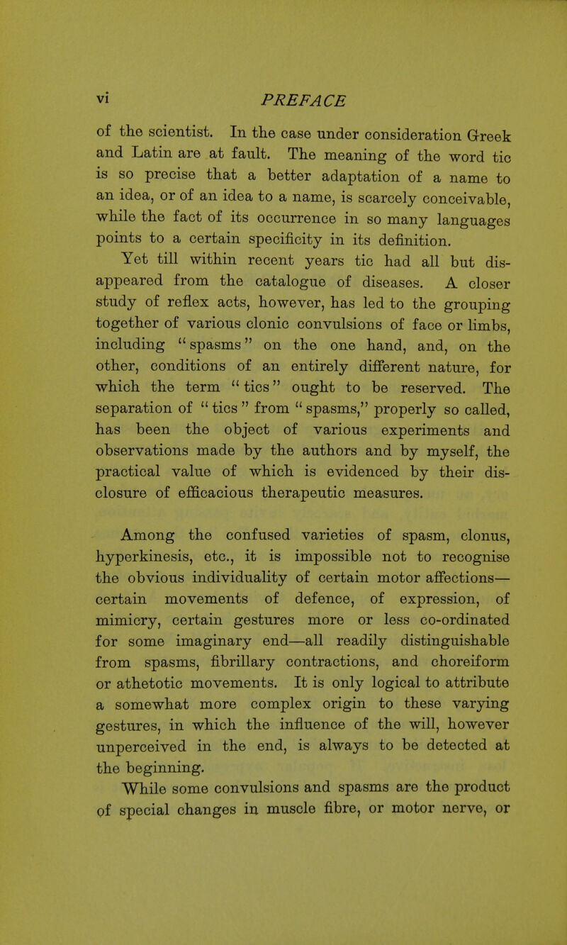 of the scientist. In the case under consideration Greek and Latin are at fault. The meaning of the word tic is so precise that a better adaptation of a name to an idea, or of an idea to a name, is scarcely conceivable, while the fact of its occurrence in so many languages points to a certain specificity in its definition. Yet till within recent years tic had all but dis- appeared from the catalogue of diseases. A closer study of reflex acts, however, has led to the grouping together of various clonic convulsions of face or limbs, including spasms on the one hand, and, on the other, conditions of an entirely different nature, for which the term  tics ought to be reserved. The separation of  tics  from  spasms, properly so called, has been the object of various experiments and observations made by the authors and by myself, the practical value of which is evidenced by their dis- closure of efficacious therapeutic measures. Among the confused varieties of spasm, clonus, hyperkinesis, etc., it is impossible not to recognise the obvious individuality of certain motor affections— certain movements of defence, of expression, of mimicry, certain gestures more or less co-ordinated for some imaginary end—all readily distinguishable from spasms, fibrillary contractions, and choreiform or athetotic movements. It is only logical to attribute a somewhat more complex origin to these varying gestures, in which the influence of the will, however unperceived in the end, is always to be detected at the beginning. While some convulsions and spasms are the product of special changes in muscle fibre, or motor nerve, or