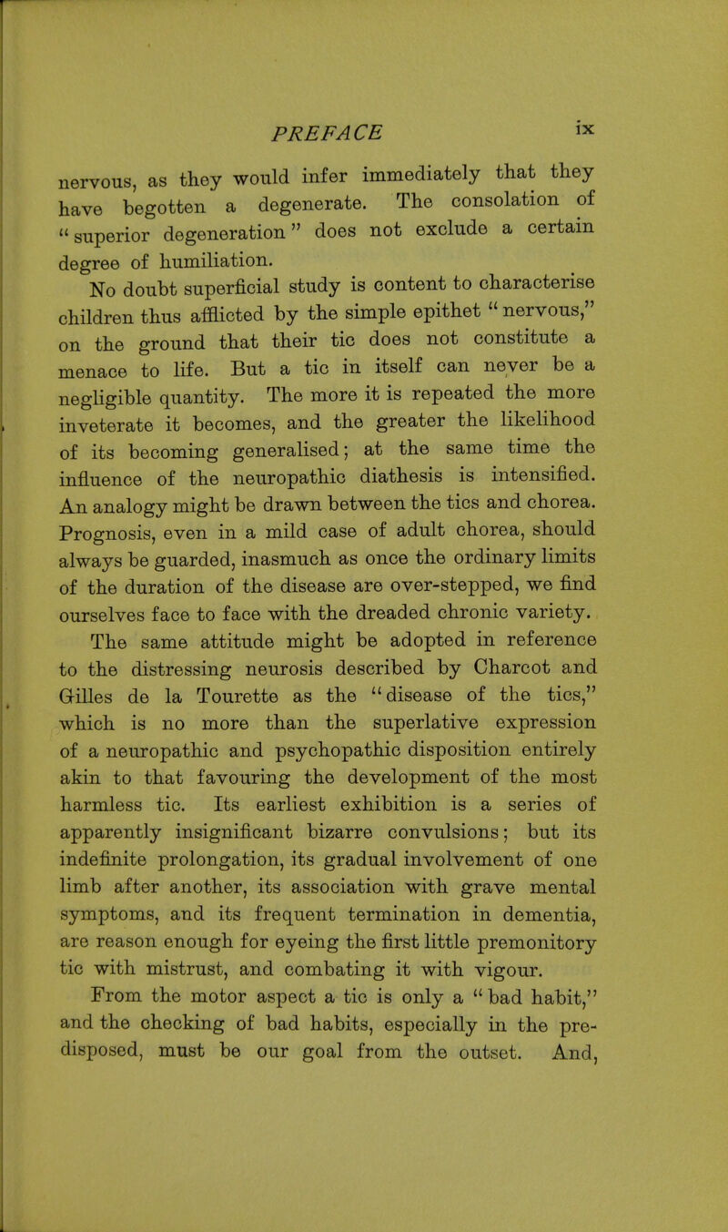 nervous, as they would infer immediately that they have begotten a degenerate. The consolation of superior degeneration does not exclude a certain degree of humiliation. No doubt superficial study is content to characterise children thus afflicted by the simple epithet  nervous, on the ground that their tic does not constitute a menace to life. But a tic in itself can never be a negligible quantity. The more it is repeated the more inveterate it becomes, and the greater the likelihood of its becoming generalised; at the same time the influence of the neuropathic diathesis is intensified. An analogy might be drawn between the tics and chorea. Prognosis, even in a mild case of adult chorea, should always be guarded, inasmuch as once the ordinary limits of the duration of the disease are over-stepped, we find ourselves face to face with the dreaded chronic variety. The same attitude might be adopted in reference to the distressing neurosis described by Charcot and Grilles de la Tourette as the disease of the tics, which is no more than the superlative expression of a neuropathic and psychopathic disposition entirely akin to that favouring the development of the most harmless tic. Its earliest exhibition is a series of apparently insignificant bizarre convulsions; but its indefinite prolongation, its gradual involvement of one limb after another, its association with grave mental symptoms, and its frequent termination in dementia, are reason enough for eyeing the first little premonitory tic with mistrust, and combating it with vigour. From the motor aspect a tic is only a bad habit, and the checking of bad habits, especially in the pre- disposed, must be our goal from the outset. And,