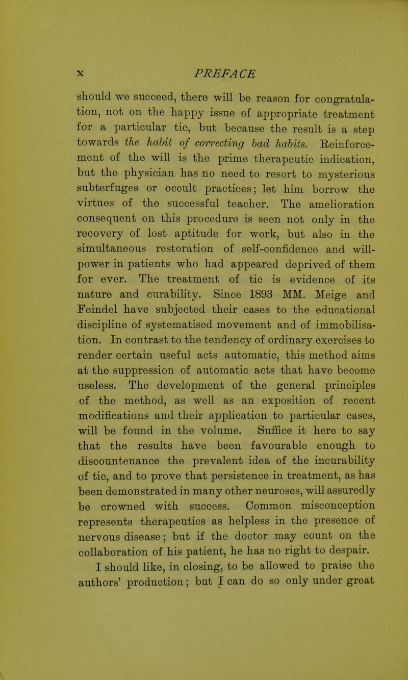 should we succeed, there will be reason for congratula- tion, not on the happy issue of appropriate treatment for a particular tic, but because the result is a step towards the habit of correcting bad habits. Reinforce- ment of the will is the prime therapeutic indication, but the physician has no need to resort to mysterious subterfuges or occult practices; let him borrow the virtues of the successful teacher. The amelioration consequent on this procedure is seen not only in the recovery of lost aptitude for work, but also in the simultaneous restoration of self-confidence and will- power in patients who had appeared deprived of them for ever. The treatment of tic is evidence of its nature and curability. Since 1893 MM. Meige and Feindel have subjected their cases to the educational discipline of systematised movement and of immobilisa- tion. In contrast to the tendency of ordinary exercises to render certain useful acts automatic, this method aims at the suppression of automatic acts that have become useless. The development of the general principles of the method, as well as an exposition of recent modifications and their application to particular cases, will be found in the volume. Suffice it here to say that the results have been favourable enough to discountenance the prevalent idea of the incurability of tic, and to prove that persistence in treatment, as has been demonstrated in many other neuroses, will assuredly be crowned with success. Common misconception represents therapeutics as helpless in the presence of nervous disease; but if the doctor may count on the collaboration of his patient, he has no right to despair. I should like, in closing, to be allowed to praise the authors' production; but I can do so only under great