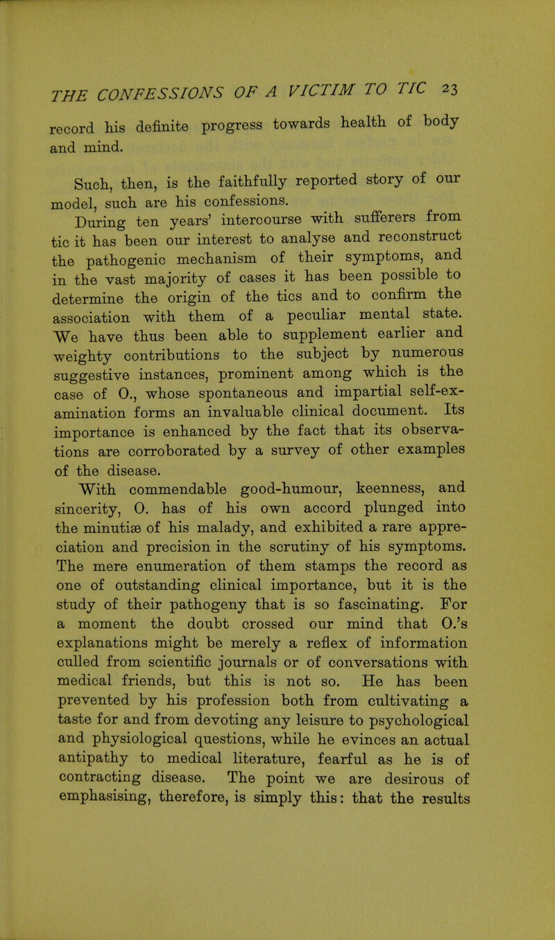 record his definite progress towards health of body and mind. Such, then, is the faithfully reported story of our model, such are his confessions. During ten years' intercourse with sufferers from tic it has been our interest to analyse and reconstruct the pathogenic mechanism of their symptoms, and in the vast majority of cases it has been possible to determine the origin of the tics and to confirm the association with them of a peculiar mental state. We have thus been able to supplement earlier and weighty contributions to the subject by numerous suggestive instances, prominent among which is the case of 0., whose spontaneous and impartial self-ex- amination forms an invaluable clinical document. Its importance is enhanced by the fact that its observa- tions are corroborated by a survey of other examples of the disease. With commendable good-humour, keenness, and sincerity, 0. has of his own accord plunged into the minutiae of his malady, and exhibited a rare appre- ciation and precision in the scrutiny of his symptoms. The mere enumeration of them stamps the record as one of outstanding clinical importance, but it is the study of their pathogeny that is so fascinating. For a moment the doubt crossed our mind that O.'s explanations might be merely a reflex of information culled from scientific journals or of conversations with medical friends, but this is not so. He has been prevented by his profession both from cultivating a taste for and from devoting any leisure to psychological and physiological questions, while he evinces an actual antipathy to medical literature, fearful as he is of contracting disease. The point we are desirous of emphasising, therefore, is simply this: that the results