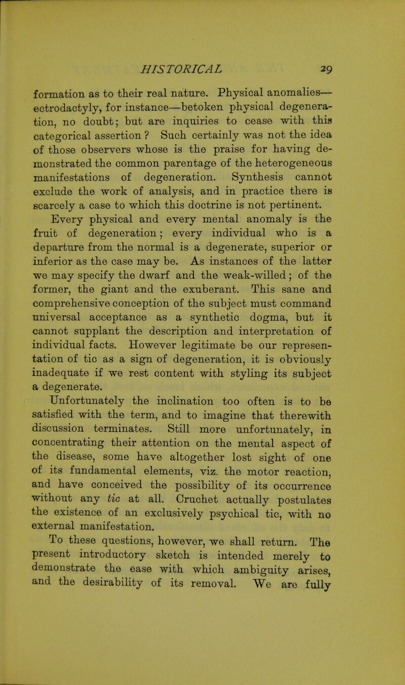 formation as to their real nature. Physical anomalies— ectrodactyly, for instance—betoken physical degenera- tion, no doubt; but are inquiries to cease with this categorical assertion ? Such certainly was not the idea of those observers whose is the praise for having de- monstrated the common parentage of the heterogeneous manifestations of degeneration. Synthesis cannot exclude the work of analysis, and in practice there is scarcely a case to which this doctrine is not pertinent. Every physical and every mental anomaly is the fruit of degeneration; every individual who is a departure from the normal is a degenerate, superior or inferior as the case may be. As instances of the latter we may specify the dwarf and the weak-willed; of the former, the giant and the exuberant. This sane and comprehensive conception of the subject must command universal acceptance as a synthetic dogma, but it cannot supplant the description and interpretation of individual facts. However legitimate be our represen- tation of tic as a sign of degeneration, it is obviously inadequate if we rest content with styling its subject a degenerate. Unfortunately the inclination too often is to be satisfied with the term, and to imagine that therewith discussion terminates. Still more unfortunately, in concentrating their attention on the mental aspect of the disease, some have altogether lost sight of one of its fundamental elements, viz. the motor reaction, and have conceived the possibility of its occurrence without any tic at all. Cruchet actually postulates the existence of an exclusively psychical tic, with no external manifestation. To these questions, however, we shall return. The present introductory sketch is intended merely to demonstrate the ease with which ambiguity arises, and the desirability of its removal. We are fully