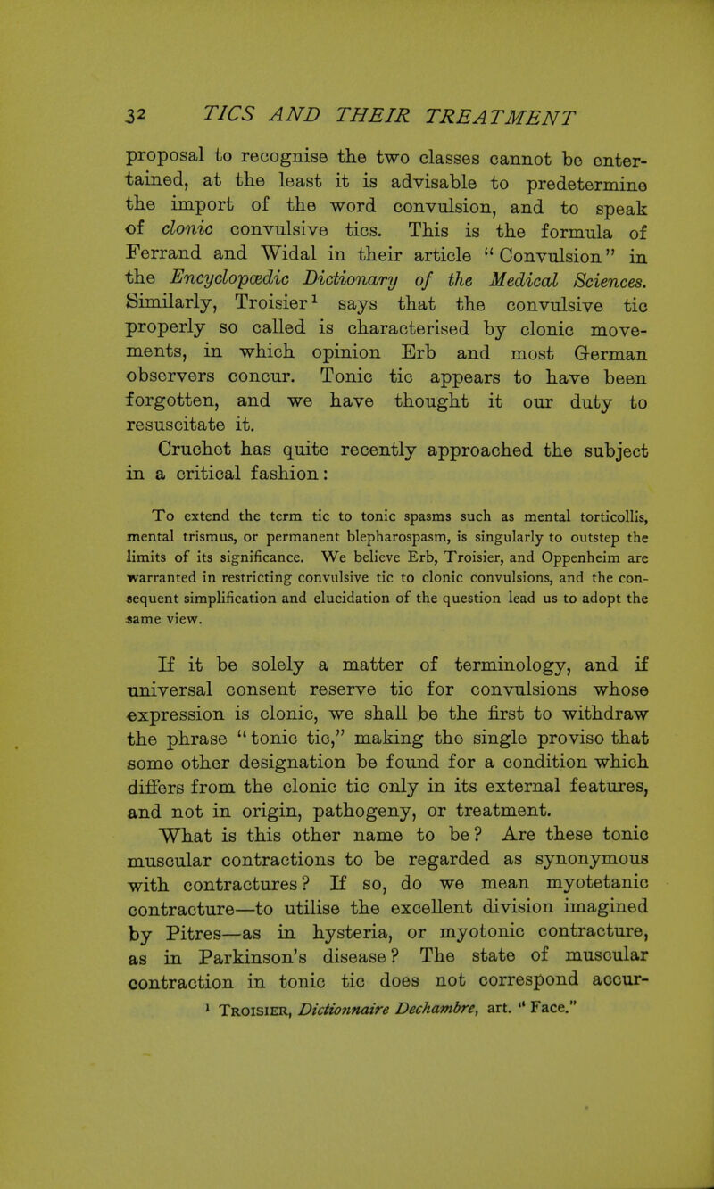proposal to recognise the two classes cannot be enter- tained, at the least it is advisable to predetermine the import of tbe word convulsion, and to speak of clonic convulsive tics. This is the formula of Ferrand and Widal in their article Convulsion in the EncycloycBdic Dictionary of the Medical Sciences, Similarly, Troisier ^ says that the convulsive tic properly so called is characterised by clonic move- ments, in which opinion Erb and most German observers concur. Tonic tic appears to have been forgotten, and we have thought it our duty to resuscitate it. Cruchet has quite recently approached the subject in a critical fashion: To extend the term tic to tonic spasms such as mental torticollis, mental trismus, or permanent blepharospasm, is singularly to outstep the limits of its significance. We believe Erb, Troisier, and Oppenheim are warranted in restricting convulsive tic to clonic convulsions, and the con- sequent simplification and elucidation of the question lead us to adopt the «ame view. If it be solely a matter of terminology, and if universal consent reserve tic for convulsions whose expression is clonic, we shall be the first to withdraw the phrase  tonic tic, making the single proviso that some other designation be found for a condition which differs from the clonic tic only in its external features, and not in origin, pathogeny, or treatment. What is this other name to be? Are these tonio muscular contractions to be regarded as synonymous with contractures? If so, do we mean myotetanic contracture—to utilise the excellent division imagined by Pitres—as in hysteria, or myotonic contracture, as in Parkinson's disease? The state of muscular contraction in tonic tic does not correspond accur- * Troisier, Didionnaire Dechambre, art. '* Face.