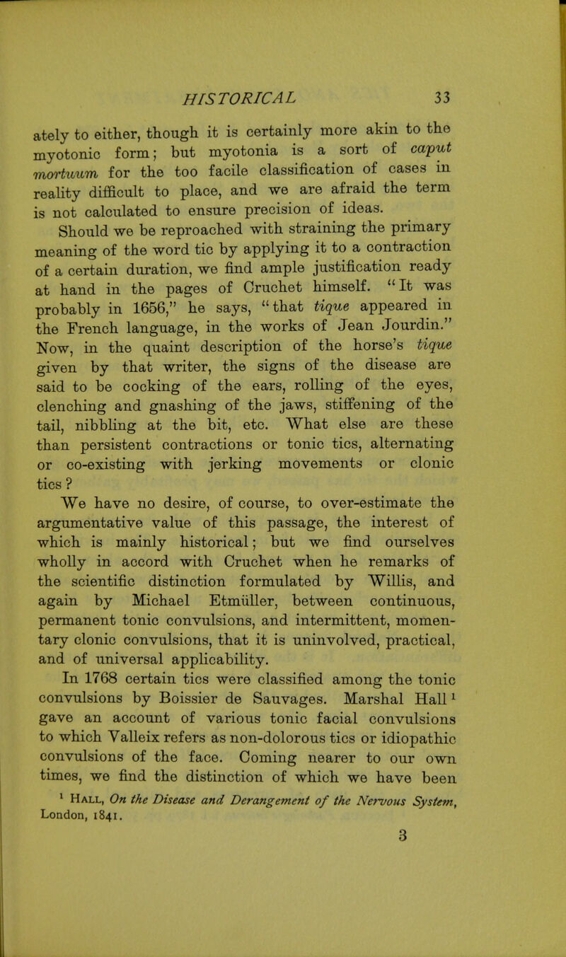 ately to either, though it is certainly more akin to the myotonic form; but myotonia is a sort of caip'u.t Tnortiiitm for the too facile classification of cases in reality difficult to place, and we are afraid the term is not calculated to ensure precision of ideas. Should we be reproached with straining the primary meaning of the word tic by applying it to a contraction of a certain duration, we find ample justification ready at hand in the pages of Cruchet himself. It was probably in 1656, he says, that tique appeared in the French language, in the works of Jean Jourdin. Now, in the quaint description of the horse's tique given by that writer, the signs of the disease are said to be cocking of the ears, rolling of the eyes, clenching and gnashing of the jaws, stiffening of the tail, nibbling at the bit, etc. What else are these than persistent contractions or tonic tics, alternating or co-existing with jerking movements or clonic tics ? We have no desire, of course, to over-estimate the argumentative value of this passage, the interest of which is mainly historical; but we find ourselves wholly in accord with Cruchet when he remarks of the scientific distinction formulated by Willis, and again by Michael Etmiiller, between continuous, permanent tonic convulsions, and intermittent, momen- tary clonic convulsions, that it is uninvolved, practical, and of universal applicability. In 1768 certain tics were classified among the tonic convulsions by Boissier de Sauvages. Marshal Hall ^ gave an account of various tonic facial convulsions to which Valleix refers as non-dolorous tics or idiopathic convulsions of the face. Coming nearer to our own times, we find the distinction of which we have been ^ Hall, On the Disease and Derangement of the Nef-vous System, London, 1841, 3