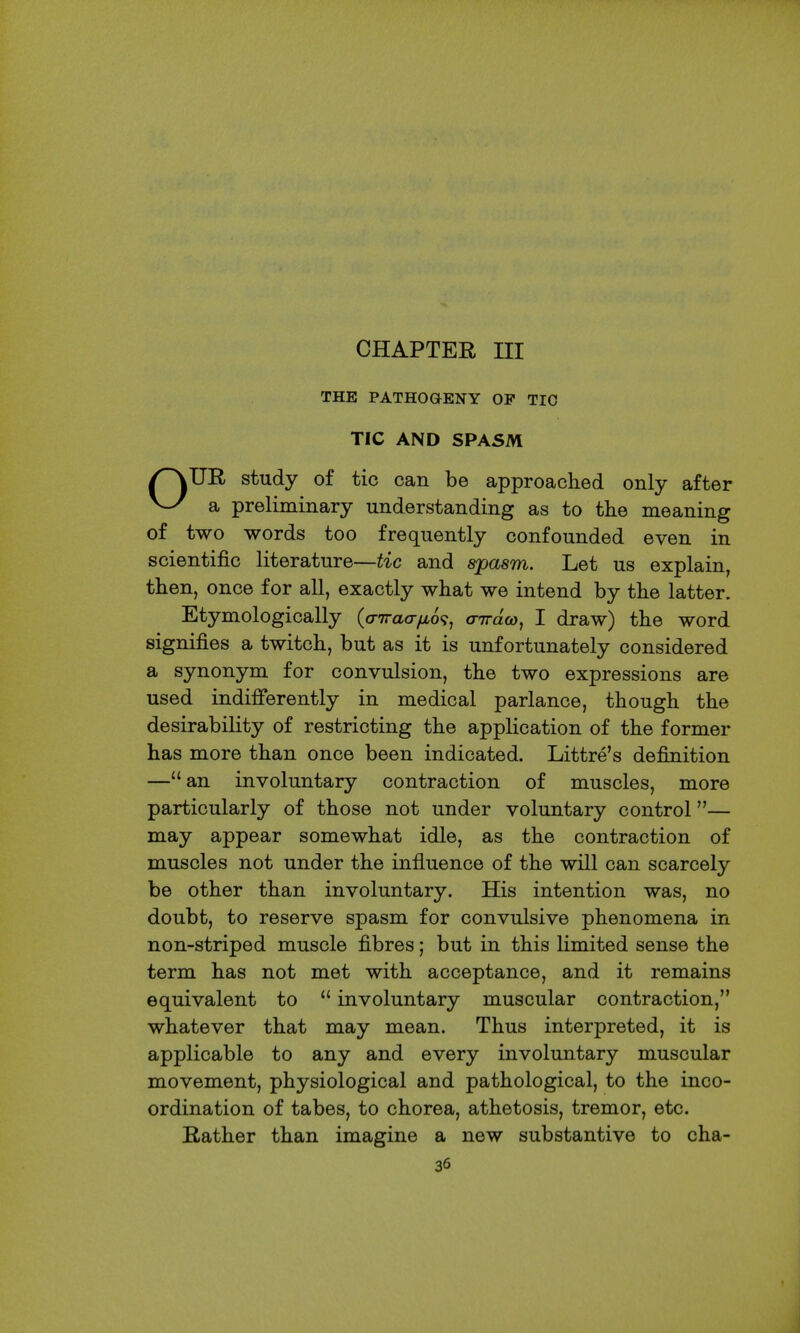CHAPTER ni THE PATHOGENY OF TIC TIC AND SPASM /^UE, study of tic can be approached only after a preliminary understanding as to the meaning of two words too frequently confounded even in scientific literature—tic and spasm. Let us explain, then, once for all, exactly what we intend by the latter. Etymologically (a-Traafio^, aTrdco, I draw) the word signifies a twitch, but as it is unfortunately considered a synonym for convulsion, the two expressions are used indifferently in medical parlance, though the desirability of restricting the application of the former has more than once been indicated. Littre's definition —an involuntary contraction of muscles, more particularly of those not under voluntary control— may appear somewhat idle, as the contraction of muscles not under the influence of the will can scarcely be other than involuntary. His intention was, no doubt, to reserve spasm for convulsive phenomena in non-striped muscle fibres; but in this limited sense the term has not met with acceptance, and it remains equivalent to involuntary muscular contraction, whatever that may mean. Thus interpreted, it is applicable to any and every involuntary muscular movement, physiological and pathological, to the inco- ordination of tabes, to chorea, athetosis, tremor, etc. Bather than imagine a new substantive to cha-