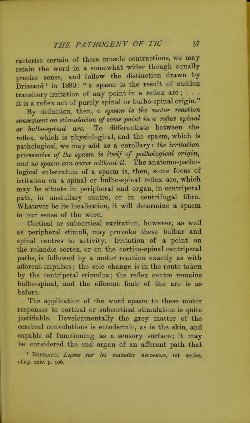 racterise certain of these muscle contractions, we may retain the word in a somewhat wider though equally- precise sense, and follow the distinction drawn by Brissaud^ in 1893: ''a spasm is the result of sudden transitory irritation of any point in a reflex arc ; . . . it is a reflex act of purely spinal or bulbo-spinal origin. By definition, then, a spasm is the motor reaction consequent on stimulation of some point in a reflex spinal (yr bulbo-spinal arc. To differentiate between the reflex, which is physiological, and the spasm, which is pathological, we may add as a corollary: the irritation provocative of the spasm is itself of pathological origin^ and no spasm can occur without it. The anatomo-patho- logical substratum of a spasm is, then, some focus of irritation on a spinal or bulbo-spinal reflex arc, which may be situate in peripheral end organ, in centripetal path, in medullary centre, or in centrifugal fibre. Whatever be its localisation, it will determine a spasm in our sense of the word. Cortical or subcortical excitation, however, as well as peripheral stimuli, may provoke these bulbar and spinal centres to activity. Irritation of a point on the rolandic cortex, or on the cortico-spinal centripetal paths, is followed by a motor reaction exactly as with afferent impulses; the sole change is in the route taken by the centripetal stimulus; the reflex centre remains bulbo-spinal, and the efferent limb of the arc is as before. The application of the word spasm to these motor responses to cortical or subcortical stimulation is quite justifiable. Developmentally the grey matter of the cerebral convolutions is ectodermic, as is the skin, and capable of functioning as a sensory surface; it may be considered the end organ of an afferent path that ^ Brissaud, Zefons sur les maladies netveuses, ist series, chap. xxiv. p. 506.