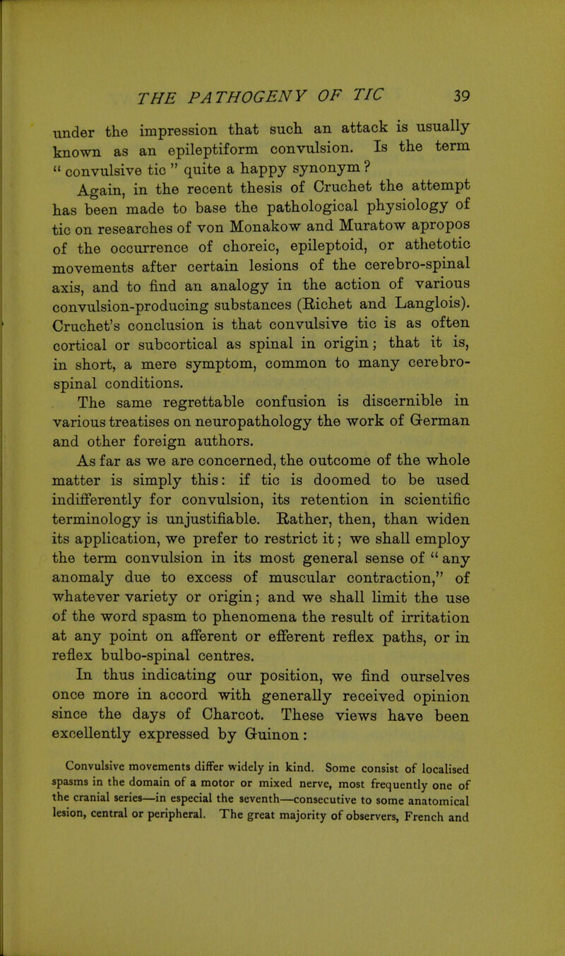 under the impression that such an attack is usually known as an epileptiform convulsion. Is the term  convulsive tic  quite a happy synonym ? Again, in the recent thesis of Cruchet the attempt has been made to base the pathological physiology of tic on researches of von Monakow and Muratow apropos of the occurrence of choreic, epileptoid, or athetotic movements after certain lesions of the cerebro-spinal axis, and to find an analogy in the action of various convulsion-producing substances (Richet and Langlois). Cruchet's conclusion is that convulsive tic is as often cortical or subcortical as spinal in origin; that it is, in short, a mere symptom, common to many cerebro- spinal conditions. The same regrettable confusion is discernible in various treatises on neuropathology the work of Grerman and other foreign authors. As far as we are concerned, the outcome of the whole matter is simply this: if tic is doomed to be used indifferently for convulsion, its retention in scientific terminology is unjustifiable. Rather, then, than widen its application, we prefer to restrict it; we shall employ the term convulsion in its most general sense of  any anomaly due to excess of muscular contraction, of whatever variety or origin; and we shall limit the use of the word spasm to phenomena the result of irritation at any point on afferent or efferent reflex paths, or in reflex bulbo-spinal centres. In thus indicating our position, we find ourselves once more in accord with generally received opinion since the days of Charcot. These views have been excellently expressed by Guinon: Convulsive movements differ widely in kind. Some consist of localised spasms in the domain of a motor or mixed nerve, most frequently one of the cranial series—in especial the seventh—consecutive to some anatomical lesion, central or peripheral. The great majority of observers, French and