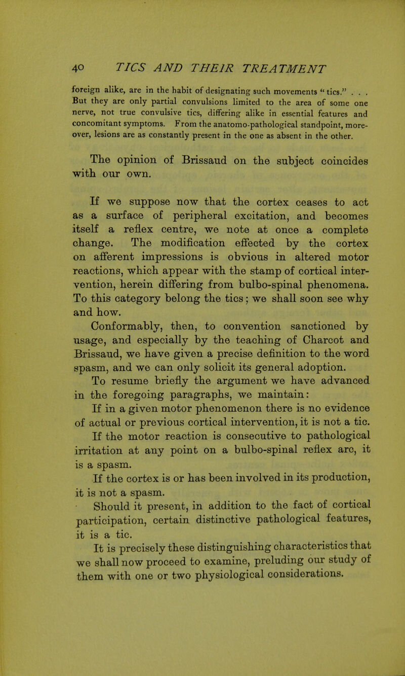 foreign alike, are in the habit of designating such movements  tics. . , . But they are only partial convulsions limited to the area of some one nerve, not true convulsive tics, differing alike in essential features and concomitant symptoms. From the anatomo-pathological standpoint, more- over, lesions are as constantly present in the one as absent in the other. The opinion of Brissaud on the subject coincides with our own. If we suppose now that the cortex ceases to act as a surface of peripheral excitation, and becomes itself a reflex centre, we note at once a complete change. The modification efiected by the cortex on afferent impressions is obvious in altered motor reactions, which appear with the stamp of cortical inter- vention, herein differing from bulbo-spinal phenomena. To this category belong the tics; we shall soon see why and how. Conformably, then, to convention sanctioned by usage, and especially by the teaching of Charcot and Brissaud, we have given a precise definition to the word spasm, and we can only solicit its general adoption. To resume briefly the argument we have advanced in the foregoing paragraphs, we maintain: K in a given motor phenomenon there is no evidence of actual or previous cortical intervention, it is not a tic. If the motor reaction is consecutive to pathological irritation at any point on a bulbo-spinal reflex arc, it is a spasm. If the cortex is or has been involved in its production, it is not a spasm. Should it present, in addition to the fact of cortical participation, certain distinctive pathological features, it is a tic. It is precisely these distinguishing characteristics that we shaU now proceed to examine, preluding our study of them with one or two physiological considerations.
