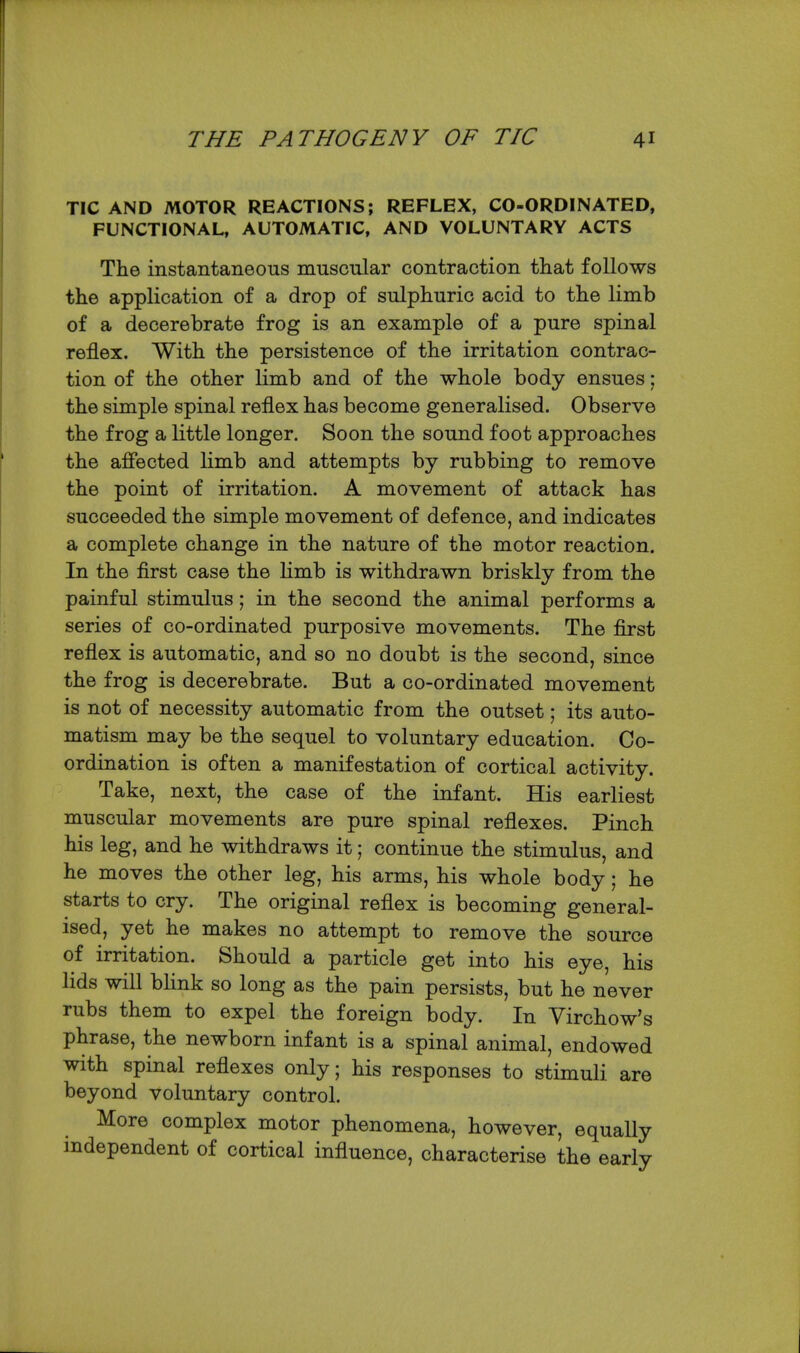 TIC AND MOTOR REACTIONS; REFLEX, CO-ORDINATED, FUNCTIONAL, AUTOMATIC, AND VOLUNTARY ACTS The instantaneous muscular contraction that follows the application of a drop of sulphuric acid to the limb of a decerebrate frog is an example of a pure spinal reflex. With the persistence of the irritation contrac- tion of the other limb and of the whole body ensues; the simple spinal reflex has become generalised. Observe the frog a little longer. Soon the sound foot approaches the affected limb and attempts by rubbing to remove the point of irritation. A movement of attack has succeeded the simple movement of defence, and indicates a complete change in the nature of the motor reaction. In the first case the limb is withdrawn briskly from the painful stimulus; in the second the animal performs a series of co-ordinated purposive movements. The first reflex is automatic, and so no doubt is the second, since the frog is decerebrate. But a co-ordinated movement is not of necessity automatic from the outset; its auto- matism may be the sequel to voluntary education. Co- ordination is often a manifestation of cortical activity. Take, next, the case of the infant. His earliest muscular movements are pure spinal reflexes. Pinch his leg, and he withdraws it; continue the stimulus, and he moves the other leg, his arms, his whole body; he starts to cry. The original reflex is becoming general- ised, yet he makes no attempt to remove the source of irritation. Should a particle get into his eye, his lids will blink so long as the pain persists, but he never rubs them to expel the foreign body. In Virchow's phrase, the newborn infant is a spinal animal, endowed with spinal reflexes only; his responses to stimuli are beyond voluntary control. More complex motor phenomena, however, equally independent of cortical influence, characterise the early