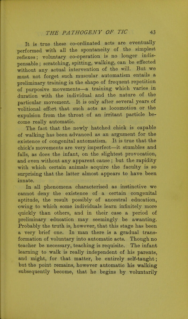 It is true these co-ordinated acts are eventually performed with all the spontaneity of the simplest reflexes; voluntary co-operation is no longer indis- pensable ; scratching, spitting, walking, can be effected without any actual intervention of the will. But we must not forget such muscular automatism entails a preliminary training in the shape of frequent repetition of purposive movements—a training which varies in duration with the individual and the nature of the particular movement. It is only after several years of volitional effort that such acts as locomotion or the expulsion from the throat of an irritant particle be- come really automatic. The fact that the newly hatched chick is capable of walking has been advanced as an argument for the existence of congenital automatism. It is true that the chick's movements are very imperfect—it stumbles and falls, as does the infant, on the slightest provocation, and even without any apparent cause ; but the rapidity with which certain animals acquire the faculty is so surprising that the latter almost appears to have been innate. In all phenomena characterised as instinctive we cannot deny the existence of a certain congenital aptitude, the result possibly of ancestral education, owing to which some individuals learn infinitely more quickly than others, and in their case a period of preliminary education may seemingly be awanting. Probably the truth is, however, that this stage has been a very brief one. In man there is a gradual trans- formation of voluntary into automatic acts. Though no teacher be necessary, teaching is requisite. The infant learning to walk is really independent of his parents, and might, for that matter, be entirely self-taught; but the point remains, however automatic his walking subsequently become, that he begins by voluntarily