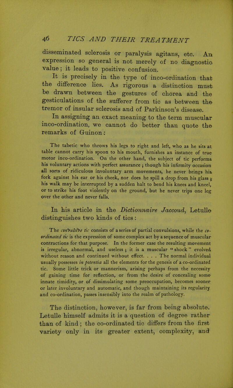 disseminated sclerosis or paralysis agitans, etc. An expression so general is not merely of no diagnostic: value ; it leads to positive confusion. It is precisely in the type of inco-ordination that the difference lies. As rigorous a distinction must be drawn between the gestures of chorea and the gesticulations of the sufferer from tic as between the tremor of insular sclerosis and of Parkinson's disease. In assigning an exact meaning to the term muscular inco-ordination, we cannot do better than quote the remarks of Guinon: The tabetic who throws his legs to right and left, who as he sits at table cannot carry his spoon to his mouth, furnishes an instance of true motor inco-ordination. On the other hand, the subject of tic performs his voluntary actions with perfect assurance ; though his infirmity occasion all sorts of ridiculous involuntary arm movements, he never brings hii fork against his ear or his cheek, nor does he spill a drop from his glass j his walk may be interrupted by a sudden halt to bend his knees and kneel, or to strike his foot violently on the ground, but he never trips one leg over the other and never falls. In his article in the Dictionnaire Jaccoud, Letulle distinguishes two kinds of tics : The conyulsiye tic consists of a series of partial convulsions, while the co- ordinated tic is the expression of some complex act by a sequence of muscular contractions for that purpose. In the former case the resulting movement is irregular, abnormal, and useless ; it is a muscular  shock evolved without reason and continued without effect. . . . The normal individual usually possesses in potentia all the elements for the genesis of a co-ordinated tic. Some little trick or mannerism, arising perhaps from the necessity of gaining time for reflection, or from the desire of concealing some- innate timidity, or of dissimulating some preoccupation, becomes sooner or later involuntary and automatic, and though maintaining its regularity and co-ordination, passes insensibly into the realm of pathology. The distinction, however, is far from being absolute. Letulle himself admits it is a question of degree rather than of kind; the co-ordinated tic differs from the first variety only in its greater extent, complexity, and