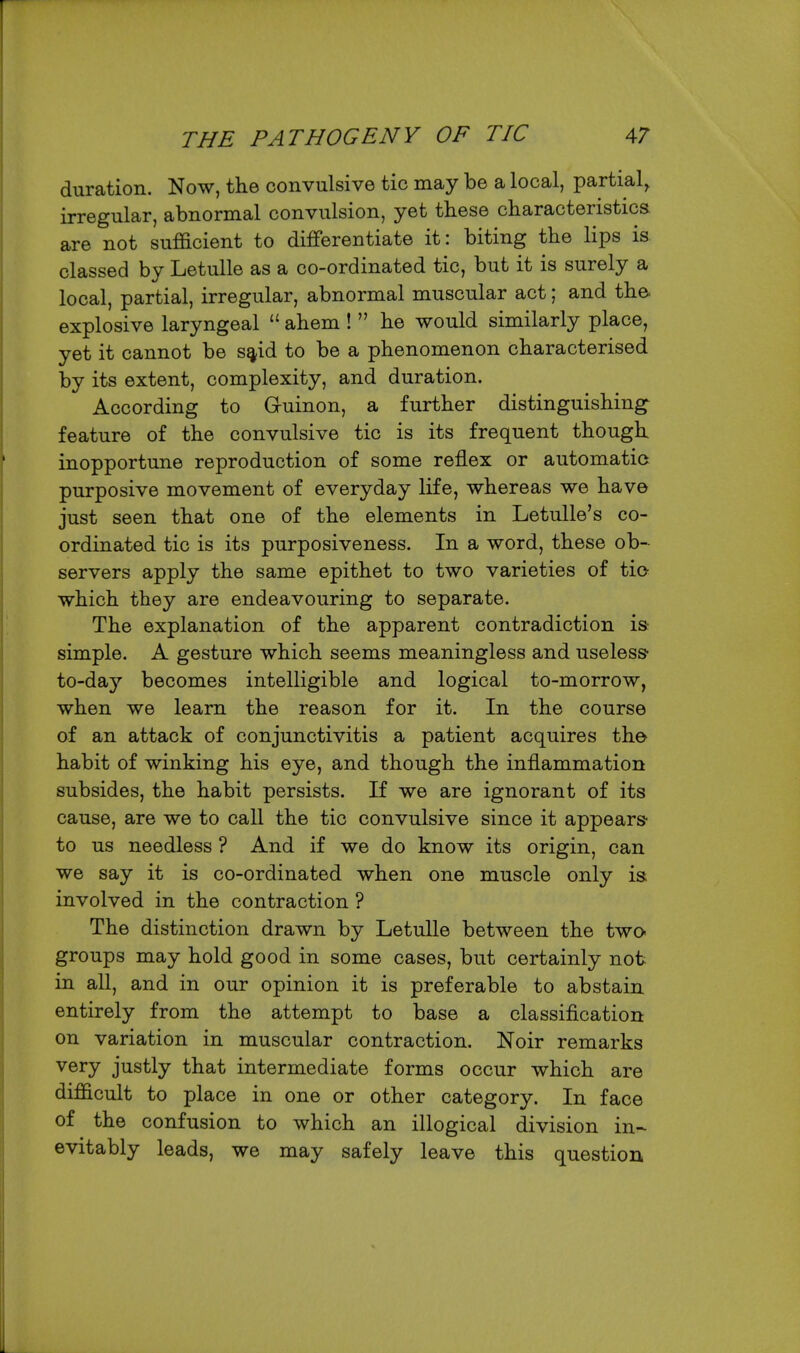 duration. Now, the convulsive tic may be a local, partial, irregular, abnormal convulsion, yet these characteristics are not sufficient to differentiate it: biting the lips is classed by Letulle as a co-ordinated tic, but it is surely a local, partial, irregular, abnormal muscular act; and the. explosive laryngeal ahem ! he would similarly place, yet it cannot be s^id to be a phenomenon characterised by its extent, complexity, and duration. According to Guinon, a further distinguishing^ feature of the convulsive tic is its frequent though inopportune reproduction of some reflex or automatic purposive movement of everyday life, whereas we have just seen that one of the elements in Letulle's co- ordinated tic is its purposiveness. In a word, these ob- servers apply the same epithet to two varieties of tio which they are endeavouring to separate. The explanation of the apparent contradiction is simple. A gesture which seems meaningless and useless to-daj'- becomes intelligible and logical to-morrow, when we learn the reason for it. In the course of an attack of conjunctivitis a patient acquires the habit of winking his eye, and though the inflammation subsides, the habit persists. If we are ignorant of its cause, are we to caU the tic convulsive since it appears to us needless ? And if we do know its origin, can we say it is co-ordinated when one muscle only is involved in the contraction ? The distinction drawn by Letulle between the two- groups may hold good in some cases, but certainly not in all, and in our opinion it is preferable to abstain entirely from the attempt to base a classification on variation in muscular contraction. Noir remarks very justly that intermediate forms occur which are difficult to place in one or other category. In face of the confusion to which an illogical division in- evitably leads, we may safely leave this question