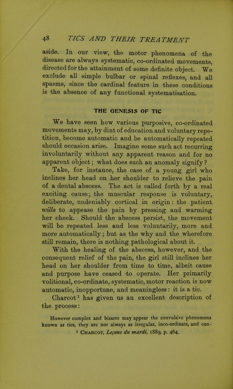 aside. In our view, the motor phenomena of the disease are always systematic, co-ordinated movements, directed for the attainment of some definite object. We exclude all simple bulbar or spinal reflexes, and all spasms, since the cardinal feature in these conditions is the absence of any functional systematisation. THE QENE5IS OF TIC We have seen how various purposive, co-ordinated movements may, by dint of education and voluntary repe- tition, become automatic and be automatically repeated should occasion arise. Imagine some such act recurring involuntarily without any apparent reason and for no apparent object; what does such an anomaly signify ? Take, for instance, the case of a young girl who inclines her head on her shoulder to reheve the pain of a dental abscess. The act is called forth by a real exciting cause; the muscular response is voluntary, deliberate, undeniably cortical in origin: the patient wills to appease the pain by pressing and warming her cheek. Should the abscess persist, the movement will be repeated less and less voluntarily, more and more automatically; but as the why and the wherefore still remain, there is nothing pathological about it. With the healing of the abscess, however, and the consequent relief of the pain, the girl still inclines her head on her shoulder from time to time, albeit cause and purpose have ceased -to operate. Her primarily volitional, co-ordinate, systematic, motor reaction is now automatic, inopportune, and meaningless : it is a tic. Charcot^ has given us an excellent description of the process: However complex and bizarre may appear the convulsive phenomena known as tics, they are not always as irregular, inco-ordinate, and con- ^ Charcot, Lefons du ntardi, 1889, p. 464.