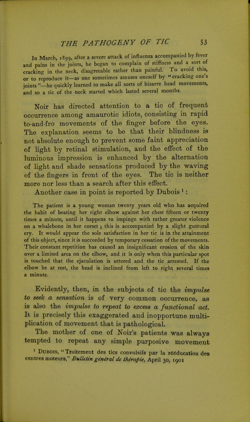 In March, 1899, after a severe attack of influenza accompanied by fever and pains in the joints, he began to complain of stiffness and a sort of cracking in the neck, disagreeable rather than painful. To avoid this, or to reproduce it—as one sometimes amuses oneself by  cracking one's joints —he quickly learned to make all sorts of bizarre head movements, and so a tic of the neck started which lasted several months. Noir has directed attention to a tic of frequent occurrence among amaurotic idiots, consisting in rapid to-and-fro movements of tlie finger before tlie eyes. The explanation seems to be that their blindness is not absolute enough to prevent some faint appreciation of light by retinal stimulation, and the effect of the luminous impression is enhanced by the alternation of Kght and shade sensations produced by the waving of the fingers in front of the eyes. The tic is neither more nor less than a search after this effect. Another case in point is reported by Dubois ^ : The patient is a young woman twenty years old who has acquired the habit of beating her right elbow against her chest fifteen or twenty times a minute, until it happens to impinge with rather greater violence on a whalebone in her corset ; this is accompanied by a slight guttural cry. It wbuld appear the sole satisfaction in her tic is in the attainment of this object, since it is succeeded by temporary cessation of the movements. Their constant repetition has caused an insignificant erosion of the skin over a limited area on the elbow, and it is only when this particular spot is touched that the ejaculation is uttered and the tic arrested. If the elbow be at rest, the head is inclined from left to right several times a minute. Evidently, then, in the subjects of tic the impulse to seek a sensation is of very common occurrence, as is also the impulse to repeat to excess a functional act. It is precisely this exaggerated and inopportune multi- plication of movement that is pathological. The mother of one of Noir's patients was always tempted to repeat any simple purposive movement ^ Dubois, Traitement des tics convulsifs par la reeducation des centres moteurs, Bulletin general de iherapie, April 30, 1901