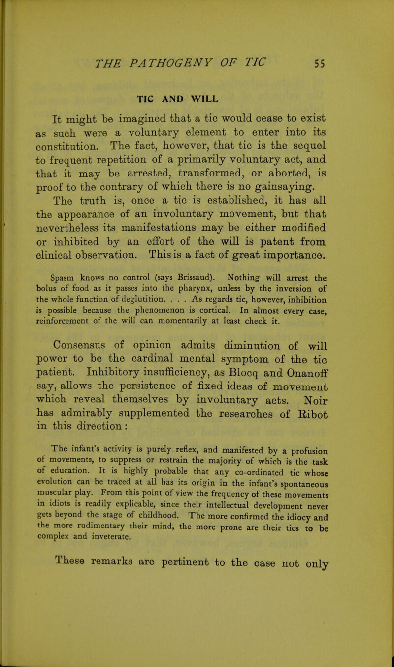TIC AND WILL It might be imagined that a tic would cease to exist as such were a voluntary element to enter into its constitution. The fact, however, that tic is the sequel to frequent repetition of a primarily voluntary act, and that it may be arrested, transformed, or aborted, is proof to the contrary of which there is no gainsaying. The truth is, once a tic is established, it has all the appearance of an involuntary movement, but that nevertheless its manifestations may be either modified or inhibited by an effort of the will is patent from clinical observation. This is a fact of great importance. Spasm knows no control (says Brissaud). Nothing will arrest the bolus of food as it passes into the pharynx, unless by the inversion of the whole function of deglutition. ... As regards tic, however, inhibition is possible because the phenomenon is cortical. In almost every case, reinforcement of the will can momentarily at least check it. Consensus of opinion admits diminution of will power to be the cardinal mental symptom of the tic patient. Inhibitory insufficiency, as Blocq and Onanoff say, allows the persistence of fixed ideas of movement which reveal themselves by involuntary acts. Noir has admirably supplemented the researches of Ribot in this direction: The infant's activity is purely reflex, and manifested by a profusion of movements, to suppress or restrain the majority of which is the task of education. It is highly probable that any co-ordinated tic whose evolution can be traced at all has its origin in the infant's spontaneous muscular play. From this point of view the frequency of these movements in idiots is readily explicable, since their intellectual development never gets beyond the stage of childhood. The more confirmed the idiocy and the more rudimentary their mind, the more prone are their tics to be complex and inveterate. These remarks are pertinent to the case not only