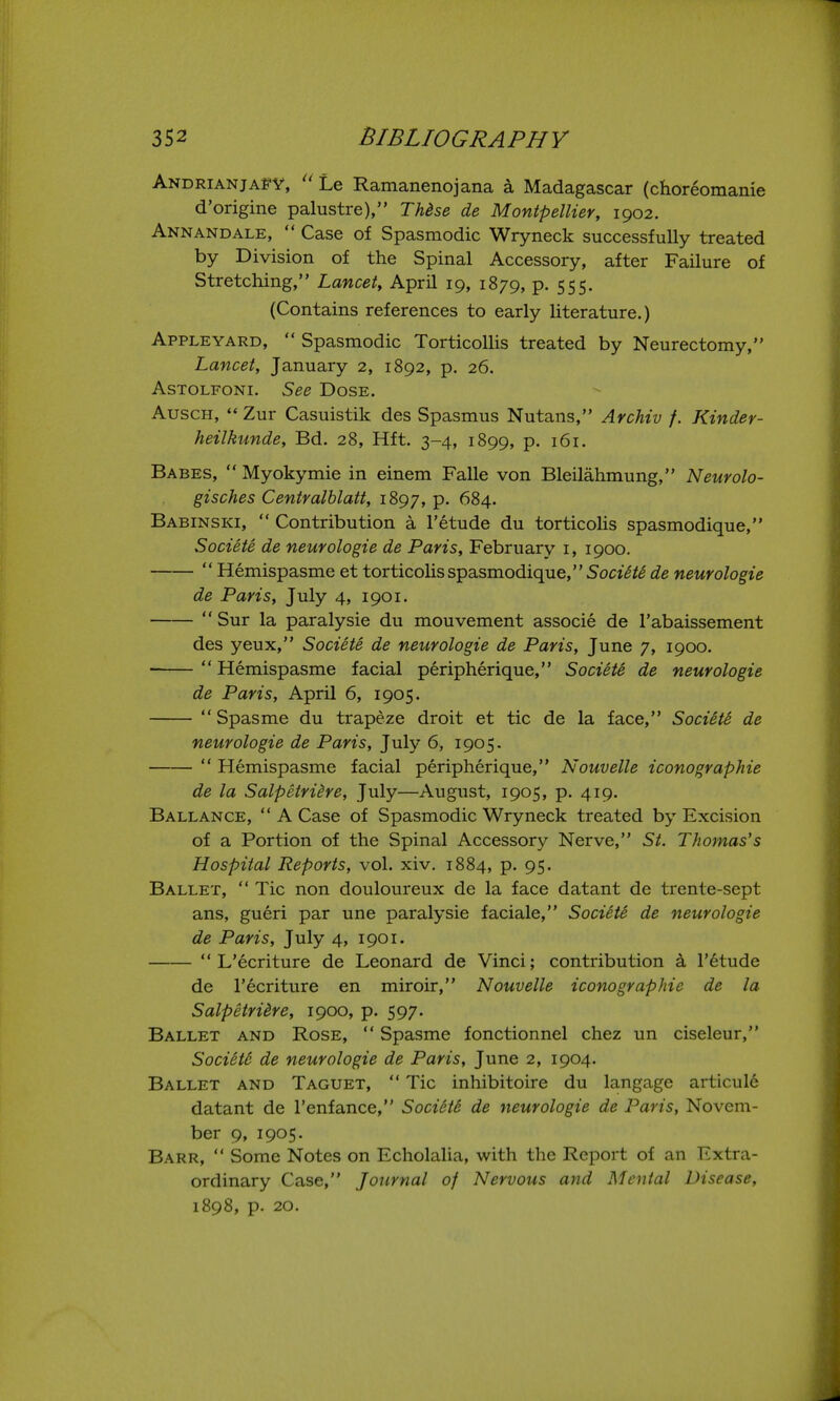 AndrianjaFY,  Le Ramanenojana a Madagascar (choreomame d'origine palustre), TUse de Montpellier, 1902. Ann AND ALE,  Case of Spasmodic Wryneck successfully treated by Division of the Spinal Accessory, after Failure of Stretching, Lancet, April 19, 1879, p. 555. (Contains references to early literature.) Appleyard,  Spasmodic Torticollis treated by Neurectomy, Lancet, January 2, 1892, p. 26. AsTOLFONi. See Dose. AuscH,  Zur Casuistik des Spasmus Nutans, ArcMv f. Kinder- heilkunde, Bd. 28, Hft. 3-4, 1899, p. 161. Babes,  Myokymie in einem Falle von Bleilahmung, Neurolo- gisches Centralblatt, 1897, P- ^84. Babinski,  Contribution a I'etude du torticolis spasmodique, Societe de neurologie de Paris, February i, 1900.  Hemispasme et torticolis spasmodique, 5oct(^^^ de neurologie de Paris, July 4, 1901.  Sur la paralysie du mouvement associe de I'abaissement des yeux, Societe de neurologie de Paris, June 7, 1900. ■ Hemispasme facial peripherique, Societe de neurologie de Paris, April 6, 1905. Spasme du trapeze droit et tic de la face, SociStS de neurologie de Paris, July 6, 1905-  Hemispasme facial peripherique, Nouvelle iconographie de la Salpetridre, July—August, 1905, p. 419. Ballance,  A Case of Spasmodic Wryneck treated by Excision of a Portion of the Spinal Accessory Nerve, St. Thomas's Hospital Reports, vol. xiv. 1884, p. 95. Ballet,  Tic non douloureux de la face datant de trente-sept ans, gueri par une paralysie faciale, Sociite de neurologie de Paris, July 4, 1901.  L'ecriture de Leonard de Vinci; contribution a I'^tude de I'ecriture en miroir, Nouvelle iconographie de la Salpetriire, 1900, p. 597. Ballet and Rose,  Spasme fonctionnel chez un ciseleur, Societe de neurologie de Paris, June 2, 1904. Ballet and Taguet,  Tic inhibitoire du langage articule datant de I'enfance, Society de neurologie de Paris, Novem- ber 9, 1905. Barr,  Some Notes on Echolalia, with the Report of an Extra- ordinary Case, Journal of Nervous arid Mental Disease, 1898, p. 20.