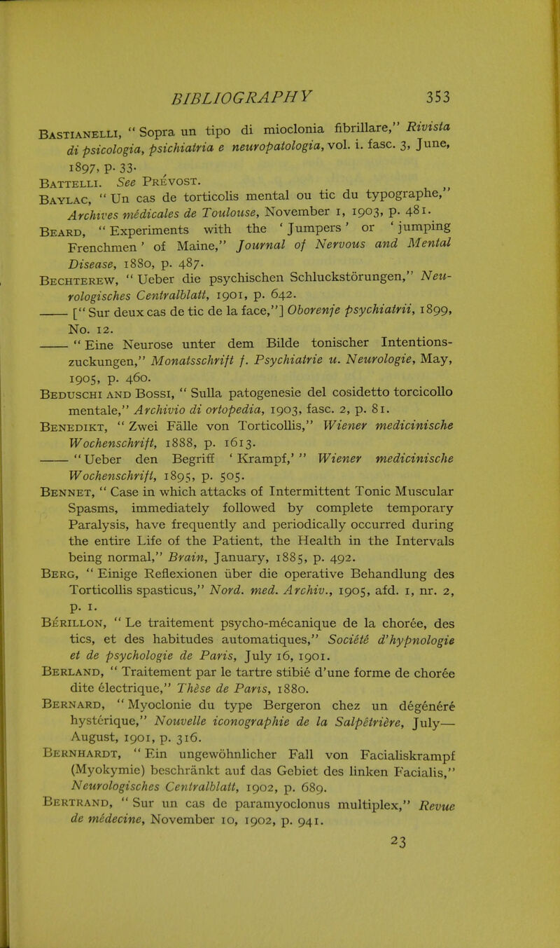 Bastianelli,  Sopra un tipo di mioclonia fibrillare, Rivista di psicologia, psichiatria e neuropatologia, vol. i. fasc. 3, June, 1897. P- 33- Battelli. See Prevost. Baylac,  Un cas de torticolis mental ou tic du typographe, Archives medicales de Toulouse, November i, 1903, p. 481. Beard, Experiments with the 'Jumpers' or 'jumping Frenchmen' of Maine, Journal of Nervous and Mental Disease, 1880, p. 487- Bechterew,  Ueber die psychischen Schluckstorungen, Neu- rologisches Centralhlatt, 1901, p. 642. [ Sur deux cas de tic de la face,] Ohorenje psychiatrii, 1899, No. 12.  Eine Neurose unter dem Bilde tonischer Intentions- zuckungen, Monatsschrift /. Psychiatrie u. Neurologie, May, 1905. P- 460. Beduschi and Bossi,  Sulla patogenesie del cosidetto torcicoUo mentale, Archivio di ortopedia, 1903, fasc. 2, p. 81. Benedikt,  Zwei Falle von Torticollis, Wiener medicinische Wochenschrifi, 1888, p. 1613. Ueber den Begriff ' Krampf,' Wiener medicinische Wochenschrifi, 1895, p. 505. Bennet,  Case in which attacks of Intermittent Tonic Muscular Spasms, immediately followed by complete temporary Paralysis, have frequently and periodically occurred during the entire Life of the Patient, the Health in the Intervals being normal, Brain, January, 1885, p. 492. Berg,  Einige Reflexionen iiber die operative Behandlung des Torticollis spasticus, Nord. med. Archiv., 1905, afd. i, nr. 2, p. I. Berillon,  Le traitement psycho-mecanique de la choree, des tics, et des habitudes automatiques, Societe d'hypnologie et de psychologic de Paris, July 16, 1901. Berland,  Traitement par le tartre stibie d'une forme de choree dite electrique, Th^se de Paris, 1880. Bernard,  Myoclonic du type Bergeron chez un degenere hystcrique, Nouvelle iconographie de la Salpetriere, July— August, 1901, p. 316. Bernhardt,  Ein ungewohnhcher Fall von Facialiskrampf (Myokymie) beschrankt auf das Gebiet des linken Facialis, Neurologisches Centralhlatt, 1902, p. 689. Bertrand,  Sur un cas de paramyoclonus multiplex, Revue de medecine, November 10, 1902, p. 941. 23