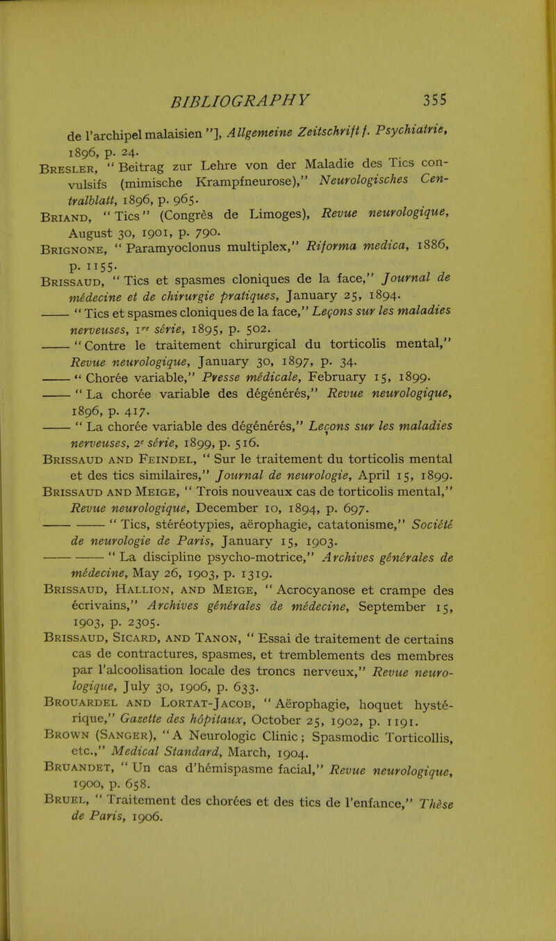 de I'archipelmalaisien], Allgemeine Zeitschrift f. Psychiatrie, 1896, p. 24. Bresler,  Beitrag zur Lehre von der Maladie des Tics con- vulsifs (mimische Krampfneurose), Neurologisches Cen- tralblatt, 1896, p. 965. Briand, Tics (Congres de Limoges), Revue neurologique, August 30, 1901, p. 790- Brignone, Paramyoclonus multiplex, Riforma medica, 1886, P- II55- , , Brissaud,  Tics et spasmes cloniques de la face, Journal de medecine et de chirurgie pratiques, January 25, 1894.  Tics et spasmes cloniques de la face, Lecons sur les maladies nerveuses, i^' serie, 1895, p. 502. Centre le traitement chirurgical du torticolis mental, Revue neurologique, January 30, 1897, p. 34. Choree variable, Pvesse medicate, February 15, 1899.  La choree variable des degeneres, Revue neurologique^ 1896, p. 417.  La choree variable des degeneres, Lecons sur les maladies nerveuses, 2' serie, 1899, p. 516. Brissaud and Feindel,  Sur le traitement du torticolis mental et des tics similaires, Journal de neurologie, April 15, 1899. Brissaud and Meige,  Trois nouveaux cas de torticolis mental, Revue neurologique, December 10, 1894, p. 697.  Tics, stereotypies, aerophagie, catatonisme, Societe de neurologie de Paris, January 15, 1903.  La discipline psycho-motrice, Archives ghierales de medecine. May 26, 1903, p. 1319. Brissaud, Hallion, and Meige,  Acrocyanose et crampe des ecrivains, Archives generates de medecine, September 15, 1903, p. 2305. Brissaud, Sicard, and Tanon,  Essai de traitement de certains cas de contractures, spasmes, et tremblements des membres par I'alcoolisation locale des troncs nerveux, Revue neuro- logique, July 30, 1906, p. 633. Brouardel and Lortat-Jacob,  Aerophagie, hoquet hyst6- rique, Gazette des hSpitaux, October 25, 1902, p. 1191. Brown (Sanger), A Neurologic Clinic; Spasmodic Torticollis, etc., Medical Standard, March, 1904. Bruandet,  Un cas d'hemispasme facial, Revue neurologique, 1900, p. 658. Bruel,  Traitement des chorees et des tics de I'enfance, Thi>se de Paris, 1906.