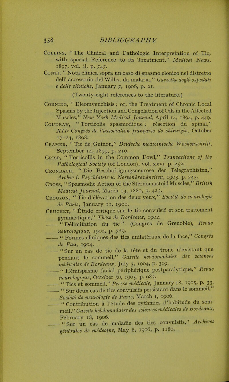 Collins, The Clinical and Pathologic Interpretation of Tic, with special Reference to its Treatment, Medical News, 1897, vol. ii. p. 747. CoNTi,  Nota clinica sopra un caso di spasmo clonico nel distretto deir accessorio del Willis, da malaria, Gazzetta degli ospedali e delle cliniche, January 7, 1906, p. 21. (Twenty-eight references to the literature.) Corning,  Eleomyenchisis; or, the Treatment of Chronic Local Spasms by the Injection and Congelation of Oils in the Affected Muscles, New York Medical Journal, April 14, 1894, p. 449. CouDRAY,  Torticolis spasmodique ; resection du spinal, Xlh Congrds de Vassociation francaise de chirurgie, October 17-24, 1898. Cramer,  Tic de Guinon, Deutsche medicinische Wochenschrift, September 14, 1899, p. 210. Crisp,  Torticollis in the Common Fowl, Transactions of the Pathological Society (of London), vol. xxvi. p. 252. Cronbach,  Die Beschaftigungsneurose der Telegraphisten, Archiv f. Psychiatrie u. Nervenkrankheiten, 1903, p. 243. Cross, Spasmodic Action of theSternomastoidMuscles, British Medical Journal, March 13, 1880, p. 425. Crouzon,  Tic d'elevation des deux yeux, SooietS de neurologie de Paris, January 11, 1900. Cruchet,  Etude critique sur le tic convulsif et son traitement gyranastique, Thdse de Bordeaux, 1902.  Delimitation du tic (Congres de Grenoble), Revue neurologique, 1902, p. 789.  Formes cliniques des tics unilateraux de la face, Congrds de Pau, 1904. Sur un cas de tic de la t^te et du tronc n'existant que pendant le sommeil, Gazette hehdomadaire des sciences mSdicales de Bordeaux, July 3, 1904, p. 3x9- '« Hemispasme facial peripherique postparalytique, Revue neurologique, October 30, 1905, p. 985.  Tics et sommeil, Presse medicate, January 18, 1905» P- 33-  Sur deux cas de tics convulsifs persistant dans le sommeil, Societe de neurologie de Paris, March i, 1906.  Contribution k Totude des rythmics d'habitude du som- meil, Gazette hehdomadaire des sciences mMicales de Bordeaux, February 18, 1906. Sur un cas de maladie des tics convulsifs, Archives ^Mrales de mddecine, May 8, 1906, p. 1180.