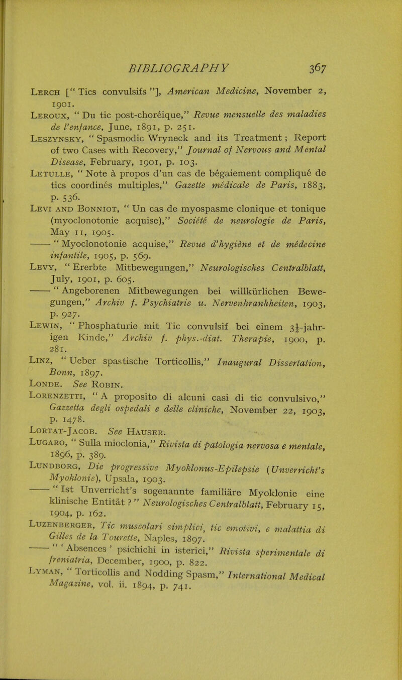 Lerch [ Tics convulsifs ], American Medicine, November 2, 1901. Leroux,  Du tic post-choreique, Revue mensuelle des maladies de Venfance, June, 1891, p. 251. Leszynsky,  Spasmodic Wryneck and its Treatment; Report of two Cases with Recovery, Journal of Nervous and Mental Disease, February, 1901, p. 103. Letulle,  Note a propos d'un cas de begaiement complique de tics coordines multiples, Gazette medicale de Paris, 1883, P- 536. Levi and Bonniot,  Un cas de myospasme clonique et tonique (myoclonotonie acquise), Societe de neurologic de Paris, May II, 1905.  Myoclonotonie acquise, Revue d'hygiine et de mSdecine infantile, 1905, p. 569. Levy,  Ererbte Mitbewegungen, Neurologisches Centralblatt, July, 1901, p. 605.  Angeborenen Mitbewegungen bei willkiirlichen Bewe- gungen, Archiv f. Psychiatric it. Nervenkrankheiten, 1903, p. 927. Lewin,  Phosphaturie mit Tic convulsif bei einem 3|^-jahr- igen Kinde, Archiv f. phys.-diat. Therapie, 1900, p. 281. LiNZ,  Ueber spastische Torticollis, Inaugural Dissertation, Bonn, 1897. Londe. See Robin. LoRENZETTi,  A proposito di alcuni casi di tic convulsivo, Gazzetta degli ospedali e delle cliniche, November 22, 1903, p. 1478. Lortat-Jacob. See Hauser. LuGARo,  Sulla mioclonia, Rivista di patologia nervosa e mentale, 1896, p. 389. LuNDBORG, Die progressive Myoklonus-Epilepsie {Unverricht's Myoklonie), Upsala, 1903.  1st Unverricht's sogenannte familiare Myoklonie cine Idinische Entitat ?  Neurologisches Centralblatt, February 15, 1904, p. 162. Luzenberger, Tic muscolari simplici, tic emotivi, e malattia di Gilles de la Tcurette, Naples, 1897.  ' Absences ' psichichi in isterici, Rivista sperimentale di freniatria, December, 1900, p. 822. Lyman,  Torticollis and Nodding Spasm, International Medical Magazine, vol. ii. 1894, p. 741.