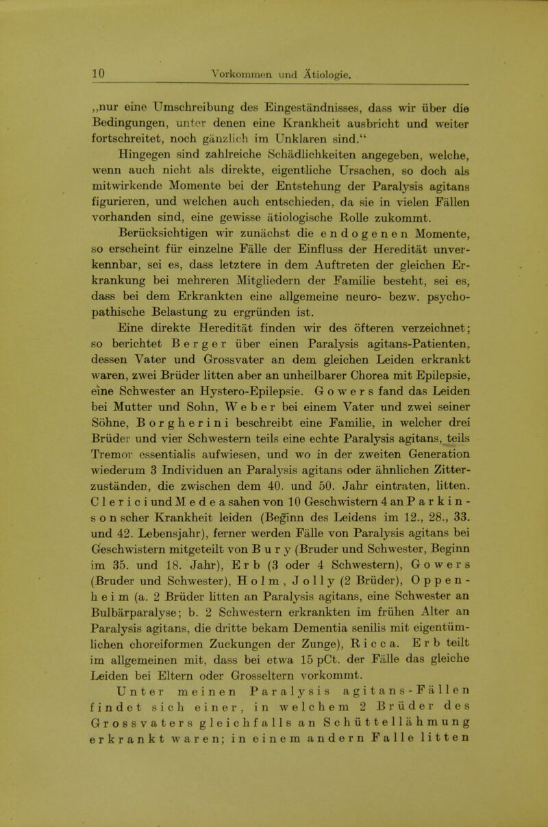 ,,nur eine Umschreibung des Eingestandnisses, dass wir iiber die Bedingungen, unter denen eine Krankheit ausbricht und weiter fortschreitet, noch ganzlich im Unklaren sind. Hingegen sind zahlreiche Schadlichkeiten angegeben, welche, wenn auch nicht als direkte, eigentliche Ursachen, so doch als mitwirkende Momente bei der Entstehung der Paralysis agitans figurieren, und welchen auch entschieden, da sie in vielen Fallen vorhanden sind, eine gewisse atiologische RoUe zukommt. Beriicksichtigen wir zunachst die endogenen Momente, so erscheint fiir einzelne Falle der Einfluss der Hereditat unver- kennbar, sei es, dass letztere in dem Auftreten der gleichen Er- krankung bei mehreren Mitgliedern der Familie besteht, sei es, dass bei dem Erkrankten eine allgemeine neuro- bezw. psycho- pathische Belastung zu ergriinden ist. Eine direkte Hereditat finden wir des ofteren verzeichnet; so berichtet B e r g e r iiber einen Paralysis agitans-Patienten, dessen Vater und Grossvater an dem gleichen Leiden erkrankt waren, zwei Briider litten aber an unheilbarer Chorea mit Epilepsie, eine Schwester an Hystero-Epilepsie. G o w e r s fand das Leiden bei Mutter und Sohn, Weber bei einem Vater und zwei seiner Sohne, Borgherini beschreibt eine Famihe, in welcher drei Briider und vier Schwestern teils eine echte Paralysis agitans, teils Tremor essentialis aufwiesen, und wo in der zweiten Generation wiederum 3 Individuen an Paralysis agitans oder ahnlichen Zitter- zustanden, die zwischen dem 40. und 50. Jahr eintraten, litten. C 1 e r i c i und Medea sahen von 10 Geschwistern 4 an Parkin- son scher Krankheit leiden (Beginn des Leidens im 12., 28., 33. und 42. Lebensjahr), ferner werden Falle von Paralysis agitans bei Geschwistern mitgeteilt von Bury (Bruder und Schwester, Beginn im 35. und 18. Jahr), E r b (3 oder 4 Schwestern), Gowers (Bruder und Schwester), Holm, Jolly (2 Briider), 0 p p e n - h e i m (a. 2 Briider litten an Paralysis agitans, eine Schwester an Bulbarparalyse; b. 2 Schwestern erkrankten im friihen Alter an Paralysis agitans, die dritte bekam Dementia senilis mit eigentiim- lichen choreiformen Zuckungen der Zunge), R i c c a. E r b teilt im allgemeinen mit, dass bei etwa 15 pCt. der Falle das gleiche Leiden bei Eltern oder Grosseltern vorkommt, Unter meinen Paralysis a g i t a n s - F a 11 e n findet sich einer, in welchem 2 Briider des Grossvaters gleichfalls an Schiittellahmung erkrankt waren; in einem andern Falle litten