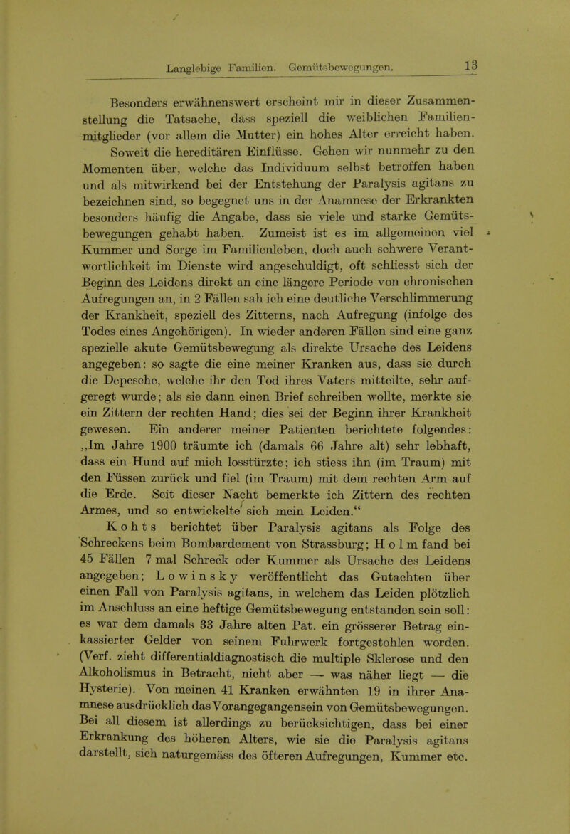 Besonders erwahnenswert erscheint mir in dieser Zusammen- stellung die Tatsache, dass speziell die weiblichen Familien- mitglieder (vor allem die Mutter) ein hohes Alter erreicht liaben. Soweit die hereditaren Einfliisse. Gehen wir nunmehr zu den Momenten iiber, welche das Individuum selbst betroffen haben und als mitwirkend bei der Entstehung der Paralysis agitans zu bezeichnen sind, so begegnet uns in der Anamnese der Erkrankten besonders haufig die Angabe, dass sie viele und starke Gemiits- bewegungen gehabt haben. Zumeist ist es im aUgemeinen viel * Kummer und Sorge im Familienleben, doch auch schwere Verant- wortlichkeit im Dienste wird angeschuldigt, oft schliesst sich der Beginn des Leidens direkt an eine langere Periode von chronischen Aufregungen an, in 2 Fallen sah ich eine deutliche Verschlimmerung der Kjrankheit, speziell des Zitterns, nach Aufregung (infolge des Todes eines Angehorigen). In wieder anderen Fallen sind eine ganz spezielle akute Gemiitsbewegung als direkte Ursache des Leidens angegeben: so sagte die eine meiner Kjranken aus, dass sie durch die Depesche, welche ihr den Tod ihres Vaters mitteilte, sehr auf- geregt wurde; als sie dann einen Brief schreiben wollte, merkte sie ein Zittern der rechten Hand; dies sei der Beginn ihrer Krankheit gewesen. Ein anderer meiner Patienten berichtete folgendes: „Im Jahre 1900 traumte ich (damals 66 Jahre alt) sehr lebhaft, dass ein Hund auf mich losstiirzte; ich stiess ihn (im Traum) mit den Fiissen zuriick und fiel (im Traum) mit dem rechten Arm auf die Erde. Seit dieser Nacht bemerkte ich Zittern des rechten Armes, und so entwickelte''^ sich mein Leiden. K o h t s berichtet iiber Paralysis agitans als Folge des Schreckens beim Bombardement von Strassburg; H o 1 m fand bei 45 Fallen 7 mal Schreck oder Kummer als Ursache des Leidens angegeben; L o w i n s k y veroffentlicht das Gutachten iiber einen Fall von Paralysis agitans, in welchem das Leiden plotzlich im Anschluss an eine heftige Gemiitsbewegung entstanden sein soil: es war dem damals 33 Jahre alten Pat. ein grosserer Betrag ein- kassierter Gelder von seinem Fuhrwerk fortgestohlen word6n. (Verf. zieht differentialdiagnostisch die multiple Sklerose und den Alkohohsmus in Betracht, nicht aber — was naher liegt — die Hysteric). Von meinen 41 Kranken erwahnten 19 in ihrer Ana- mnese ausdriickhch das Vorangegangensein von Gemiitsbewegungen. Bei all diesem ist allerdings zu beriicksichtigen, dass bei einer Erkrankung des hoheren Alters, wie sie die Paralysis agitans darstellt, sich naturgemass des ofteren Aufregungen, Kummer etc.