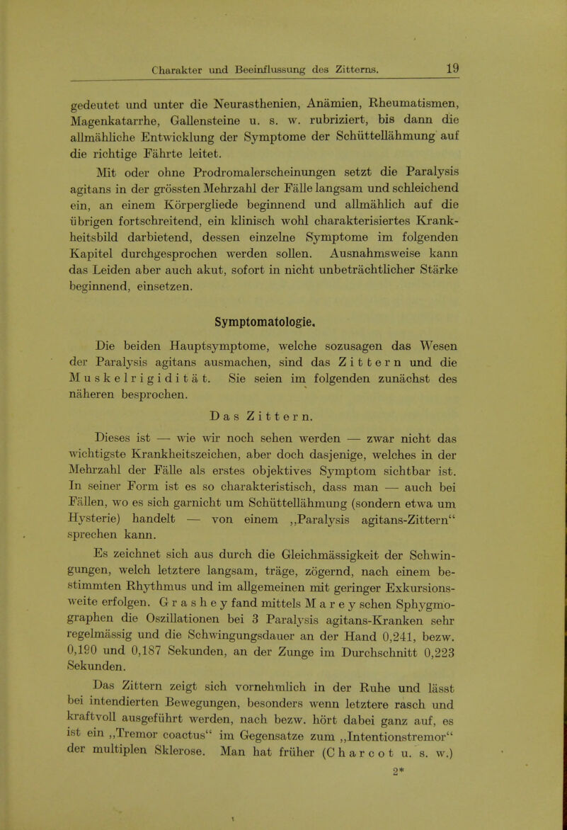 gedeutet und unter die Neurasthenien, Anamien, Rheumatismen, Magenkatarrhe, Gallensteine u. s. w. rubriziert, bis dann die allmahliche Entwicklung der Symptome der Schiittellahmung auf die richtige Fahrte leitet. Mit Oder ohne Prodromalerscheinungen setzt die Paralysis agitans in der grossten Mehrzahl der Falle langsam und schleichend ein, an einem Korpergliede beginnend und allmahlich auf die iibrigen fortschreitend, ein klinisch wohl charakterisiertes Krank- heitsbild darbietend, dessen einzelne Symptome im folgenden Kapitel durchgesprochen werden sollen. Ausnahmsweise kann das Leiden aber auch akut, sofort in nicht unbetrachtlicher Starke beginnend, einsetzen. Symptomatologie, Die beiden Hauptsymptome, welche sozusagen das Wesen der Paralysis agitans ausmachen, sind das Z i t t e r n und die Muskelrigiditat. Sie seien im folgenden zunachst des naheren besprochen. Das Zittern. Dieses ist — wie wir noch sehen werden — zwar nicht das wichtigste Krankheitszeichen, aber doch dasjenige, welches in der Mehrzahl der Falle als erstes objektives Symptom sichtbar ist. In seiner Form ist es so charakteristisch, dass man — auch bei Fallen, wo es sich garnicht um Schiittellahmung (sondern etwa um Hysteric) handelt — von einem „Paralysis agitans-Zittern sprechen kann. Es zeichnet sich aus durch die Gleichmassigkeit der Schwin- gungen, welch letztere langsam, trage, zogernd, nach einem be- stimmten Rhythmus und im allgemeinen mit geringer Exkursions- weite erfolgen. G r a s h e y fand mittels M a r e y schen Sphygmo- graphen die Oszillationen bei 3 Paralysis agitans-Kranken sehr regelmassig und die Schwingungsdauer an der Hand 0,241, bezw. 0,190 und 0,187 Sekunden, an der Zunge im Durchschnitt 0,223 Sekunden. Das Zittern zeigt sich vornehmHch in der Ruhe und lasst bei intendierten Bewegungen, besonders wenn letztere rasch und kraftvoll ausgeflihrt werden, nach bezw. hort dabei ganz auf, es ist ein „Tremor coactus im Gegensatze zum „Intentionstremor der multiplen Sklerose. Man hat friiher (C h a r c o t u. s. w.) 2* 1