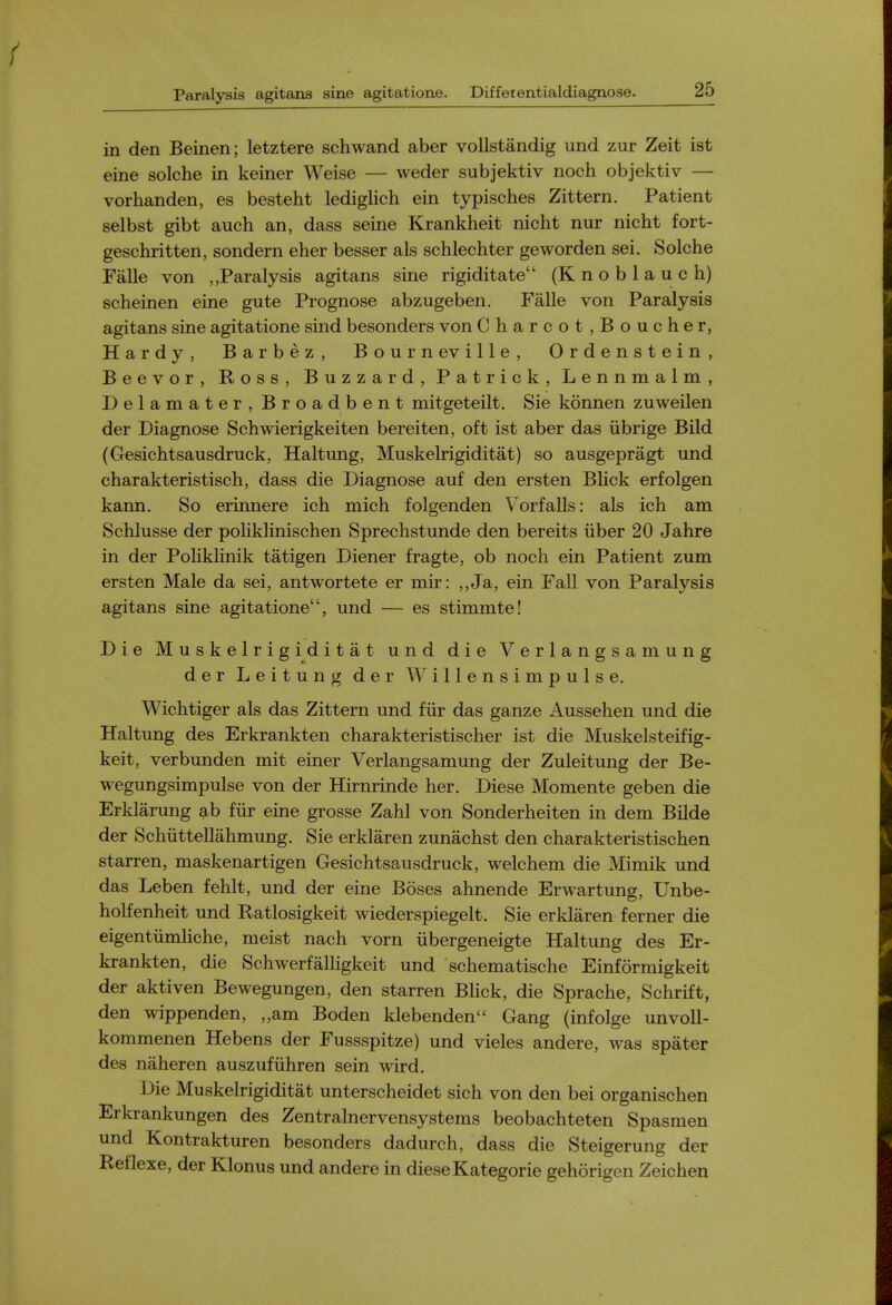 in den Beinen; letztere schwand aber voUstandig und zur Zeit ist eine solche in keiner Weise — weder subjektiv noch objektiv — vorhanden, es besteht lediglich ein typisches Zittern. Patient selbst gibt auch an, dass seine Krankheit nicht nur nicht fort- geschritten, sondern eher besser als schlechter geworden sei. Solche Falle von Paralysis agitans sine rigiditate (Knoblauch) scheinen eine gute Prognose abzugeben. Falle von Paralysis agitans sine agitatione sind besonders von Charcot,Boucher, Hardy, Barbez, Bourneville, Ordenstein, Beevor, Ross, B u z z a r d , P a t r i c k , L e n n m a 1 m , Delamater, Broadbent mitgeteilt. Sie konnen zuweilen der Diagnose Schwierigkeiten bereiten, oft ist aber das iibrige Bild (Gesichtsausdruck, Haltung, Muskelrigiditat) so ausgepragt und charakteristisch, dass die Diagnose auf den ersten BHck erfolgen kann. So erinnere ich mich folgenden Vorfalls: als ich am Schlusse der pohklinischen Sprechstunde den bereits iiber 20 Jahre in der Pohklinik tatigen Diener fragte, ob noch ein Patient zum ersten Male da sei, antwortete er mir: ,,Ja, ein Fall von Paralysis agitans sine agitatione, und — es stimmte! Die Muskelrigiditat und die V e r 1 a n g s a m u n g der Leitung der Willensimpulse. Wichtiger als das Zittern und fiir das ganze Aussehen und die Haltung des Erkrankten charakteristischer ist die Muskelsteifig- keit, verbunden mit einer Verlangsamung der Zuleitung der Be- wegungsimpulse von der Hirnrinde her. Diese Momente geben die Erklarung fiir eine grosse Zahl von Sonderheiten in dem Bilde der Schiittellahmung. Sie erklaren zunachst den charakteristischen starren, maskenartigen Gesichtsausdruck, welchem die Mimik und das Leben fehlt, und der eine Boses ahnende Erwartung, Unbe- holfenheit und Ratlosigkeit wiederspiegelt. Sie erklaren ferner die eigentiimliche, meist nach vorn iibergeneigte Haltung des Er- krankten, die Schwerfalligkeit und schematische Einformigkeit der aktiven Bewegungen, den starren BHck, die Sprache, Schrift, den wippenden, „am Boden klebenden Gang (infolge unvoU- kommenen Hebens der Fussspitze) und vieles andere, was spater des naheren auszufiihren sein wird. Die Muskelrigiditat unterscheidet sich von den bei organischen Erkrankungen des Zentralnervensystems beobachteten Spasmen und Kontrakturen besonders dadurch, dass die Steigerung der Reflexe, der Klonus und andere in diese Kategorie gehorigen Zeichen