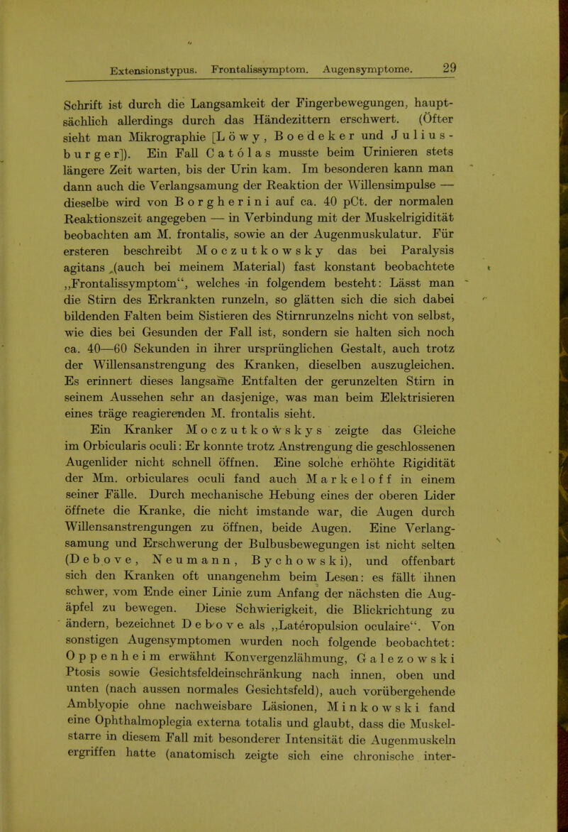 Schrift ist durch die Langsamkeit der Fingerbewegungen, haupt- sachlich allerdings durch das Handezittern erschwert. (Ofter sieht man Mikrographie [Lowy, Boedeker und Julius- burger]). Ein Fall C a t 6 1 a s musste beim Urinieren stets langere Zeit warten, bis der Urin kam. Im besonderen kann man dann auch die Verlangsamung der Reaktion der WiUensimpulse — dieselbe wird von Borgherini auf ca, 40 pCt. der normalen Reaktionszeit angegeben — in Verbindung mit der Muskelrigiditat beobachten am M. frontalis, sowie an der Augenmuskulatur. Fiir ersteren beschreibt Moczutkowsky das bei Paralysis agitans ^(auch bei meinem Material) fast konstant beobachtete Frontalissymptom, welches an folgendem besteht: Lasst man die Stirn des Erkrankten runzeln, so glatten sich die sich dabei bildenden Falten beim Sistieren des Stirnrunzelns nicht von selbst, wie dies bei Gesunden der Fall ist, sondern sie halten sich noch ca. 40—60 Sekunden in ihrer urspriinglichen Gestalt, auch trotz der Willensanstrengung des Kranken, dieselben auszugleichen. Es erinnert dieses langsame Entfalten der gerunzelten Stirn in seinem Aussehen sehr an dasjenige, was man beim Elektrisieren eines trage reagierenden M. frontalis sieht. Ein Kranker MoczutkoVt^skys zeigte das Gleiche im Orbicularis oculi: Er konnte trotz Anstrengung die geschlossenen Augenlider nicht schnell offnen. Eine solche erhohte Rigiditat der Mm. orbiculares oculi fand auch Markeloff in einem seiner Falle. Durch mechanische Hebiing eines der oberen Lider offnete die Kranke, die nicht imstande war, die Augen durch Willensanstrengungen zu offnen, beide Augen. Eine Verlang- samung und Erschwerung der Bulbusbewegungen ist nicht selten (Debove, Neumann, Bychowski), und offenbart sich den Kranken oft unangenehm beim Lesen: es fallt ihnen schwer, vom Ende einer Linie zum Anfang der nachsten die Aug- apfel zu bewegen. Diese Schwierigkeit, die BHckrichtung zu andern, bezeichnet Deb^ove als „Lateropulsion oculaire. Von sonstigen Augensymptomen wurden noch folgende beobachtet: Oppenheim erwahnt Konvergenzlahmung, Galezowski Ptosis sowie Gesichtsfeldeinschrankung nach innen, oben und unten (nach aussen normales Gesichtsfeld), auch voriibergehende Amblyopic ohne nachweisbare Lasionen, Minkowski fand eine Ophthalmoplegia externa totalis und glaubt, dass die Muskel- starre in diesem Fall mit besonderer Intensitat die Augenmuskehi ergritten hatte (anatomisch zeigte sich eine chronische inter-