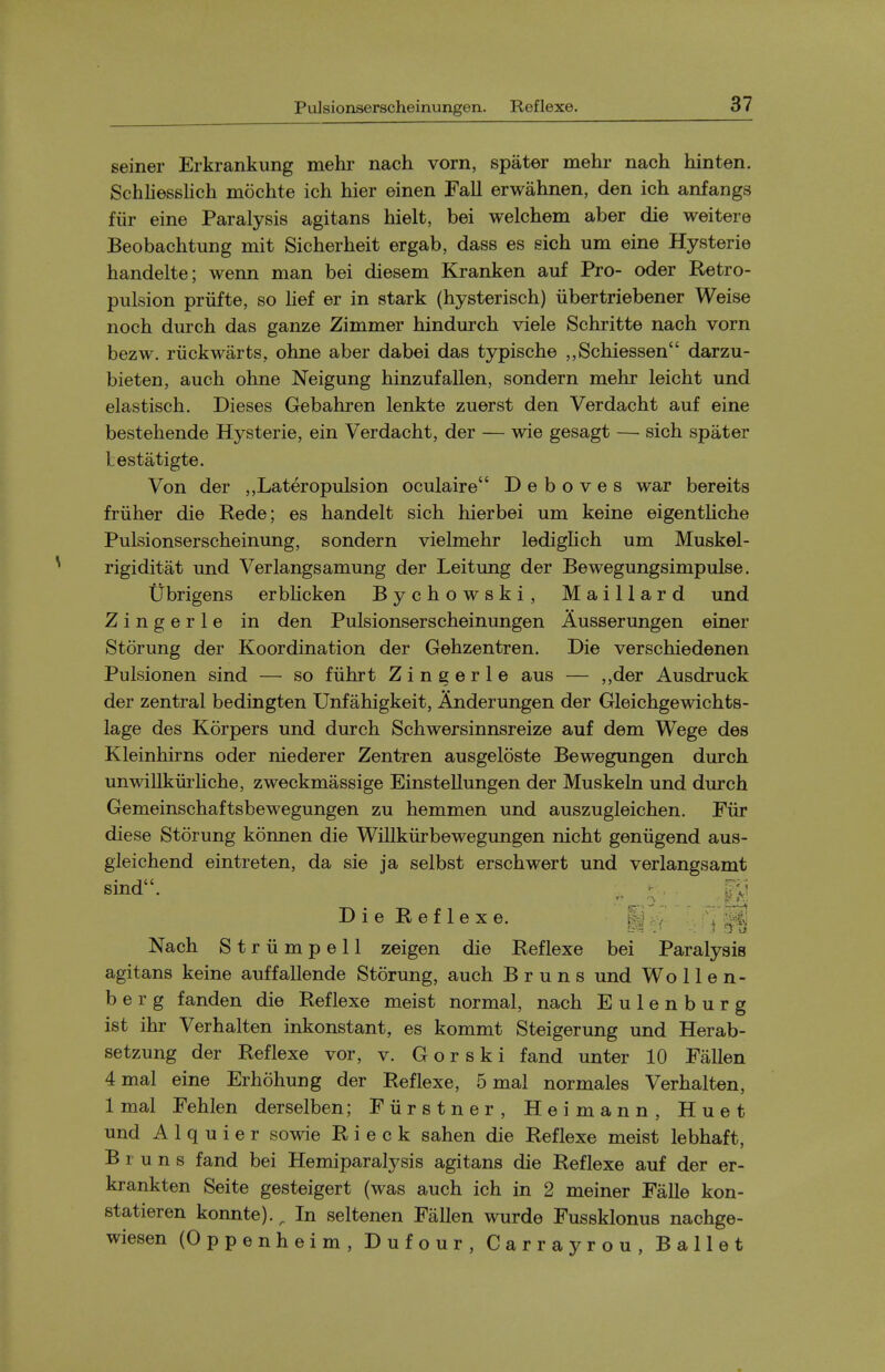 PuJsionserscheinungen. Reflexe. seiner Erkrankung mehr nach vorn, spater mehr nach hinten. Schliesslich moehte ich hier einen Fall erwahnen, den ich anfangs fiir eine Paralysis agitans hielt, bei welchem aber die weitere Beobachtung mit Sicherheit ergab, dass es sich um eine Hysterie handelte; wenn man bei diesem Kranken auf Pro- oder Retro- pulsion priifte, so lief er in stark (hysterisch) iibertriebener Weise noch durch das ganze Zimmer hindurch viele Schritte nach vorn bezw. riickwarts, ohne aber dabei das typische „Seliiessen darzu- bieten, auch ohne Neigung hinzufallen, sondern mehr leicht und elastisch. Dieses Gebahren lenkte zuerst den Verdacht auf eine bestehende Hysterie, ein Verdacht, der — wie gesagt — sich spater Lestatigte. Von der ,,Lateropulsion oculaire D e b o v e s war bereits friiher die Rede; es handelt sich hier bei um keine eigenthche Pulsionserscheinung, sondern vielmehr ledighch um Muskel- rigiditat und Verlangsamung der Leitung der Bewegungsimpulse. tibrigens erbhcken Bychowski, Maillard und Zingerle in den Pulsionserscheinungen Ausserungen einer Storung der Koordination der Gehzentren. Die verschiedenen Pulsionen sind — so fiihrt Zingerle aus — ,,der Ausdruck der zentral bedingten Unfahigkeit, Anderungen der Gleichgewichts- lage des Korpers und durch Schwersinnsreize auf dem Wege des Kleinhirns oder niederer Zentren ausgeloste Bewegungen durch unwillkiuiiche, zweckmassige Einstellungen der Muskeln und durch Gemeinschaftsbewegungen zu hemmen und auszugleichen. Fiir diese Storung konnen die Willkiirbewegungen nicht geniigend aus- gleichend eintreten, da sie ja selbst erschwert und verlangsamt Die Reflexe. Nach Striimpell zeigen die Reflexe bei Paralysis agitans keine auffallende Storung, auch B r u n s und Wo 11 e n- b e r g fanden die Reflexe meist normal, nach Eulenburg ist ihr Verhalten inkonstant, es kommt Steigerung und Herab- setzung der Reflexe vor, v. Gorski fand unter 10 Fallen 4 mal eine Erhohung der Reflexe, 5 mal normales Verhalten, 1 mal Fehlen derselben; Fiirstner, Heimann, Huet und A 1 q u i e r sowie R i e c k sahen die Reflexe meist lebhaft, B r u n s fand bei Hemiparalysis agitans die Reflexe auf der er- krankten Seite gesteigert (was auch ich in 2 meiner Falle kon- statieren konnte).^ In seltenen Fallen wurde Fussklonus nachge- wiesen (Oppenheim, Dufour, Carrayrou, Ballet