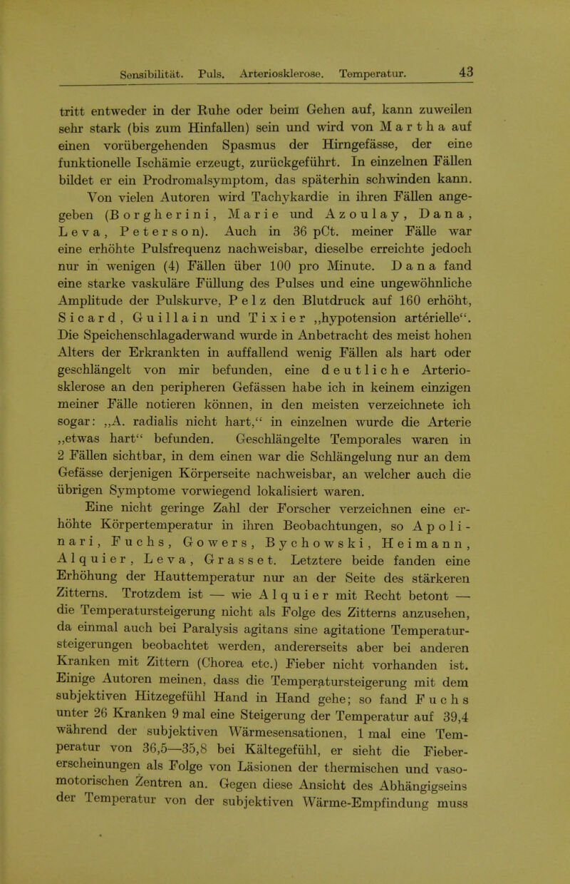 tritt entweder in der Ruhe oder beim Gehen auf, kann zuweilen sehr stark (bis zum Hinfallen) sein und wird von Martha auf einen voriibergehenden Spasmus der Hirngefasse, der eine funktionelle Ischamie erzeugt, zuriickgefiihrt. In einzelnen Fallen bildet er ein Prodromalsymptom, das spaterhin schwinden kann. Von vielen Autoren wird Tachykardie in ihren Fallen ange- geben (Borgherini, Marie und Azoulay, Dana, Leva, Peterson). Auch in 36 pCt. meiner Falle war eine erhohte Pulsfrequenz nachweisbar, dieselbe erreichte jedoch nur in wenigen (4) Fallen iiber 100 pro Minute. Dana fand eine starke vaskulare Fiillung des Pulses und eine ungewohnliche Amplitude der Pulskurve, P e 1 z den Blutdruck auf 160 erhoht, Sicard, Guillain und Tixier ,,hypotension arterielle. Die Speichenschlagaderwand wurde in Anbetracht des meist hohen Alters der Erkrankten in auffallend wenig Fallen als hart oder geschlangelt von mir befunden, eine deutliche Arterio- sklerose an den peripheren Gefassen habe ich in keinem einzigen meiner Falle notieren konnen, in den meisten verzeichnete ich sogar: ,,A. radialis nicht hart, in einzelnen wurde die Arterie „etwas hart befunden. Geschlangelte Temporales waren in 2 Fallen sichtbar, in dem einen war die Schlangelung nur an dem Gefasse derjenigen Korperseite nachweisbar, an welcher auch die iibrigen Symptome vorwiegend lokalisiert waren. Eine nicht geringe Zahl der Forscher verzeichnen eine er- hohte Korpertemperatur in ihren Beobachtungen, so A p o 1 i - nari, Fuchs, Gowers, Bychowski, Heimann, Alquier, Leva, Grasset. Letztere beide fanden eine Erhohung der Hauttemperatur nur an der Seite des starkeren Zitterns. Trotzdem ist — wie Alquier mit Recht betont — die Temperatursteigerung nicht als Folge des Zitterns anzusehen, da einmal auch bei Paralysis agitans sine agitatione Temperatur- steigerungen beobachtet werden, andererseits aber bei anderen Kranken mit Zittern (Chorea etc.) Fieber nicht vorhanden ist. Einige Autoren meinen, dass die Temperatursteigerung mit dem subjektiven Hitzegefuhl Hand in Hand gehe; so fand Fuchs unter 26 Kranken 9 mal eine Steigerung der Temperatur auf 39,4 wahrend der subjektiven Warmesensationen, 1 mal eine Tem- peratur von 36,5—35,8 bei Kaltegefiihl, er sieht die Fieber- erscheinungen als Folge von Lasionen der thermischen und vaso- motorischen Zentren an. Gegen diese Ansicht des Abhangigseins der Temperatur von der subjektiven Warme-Empfindung muss