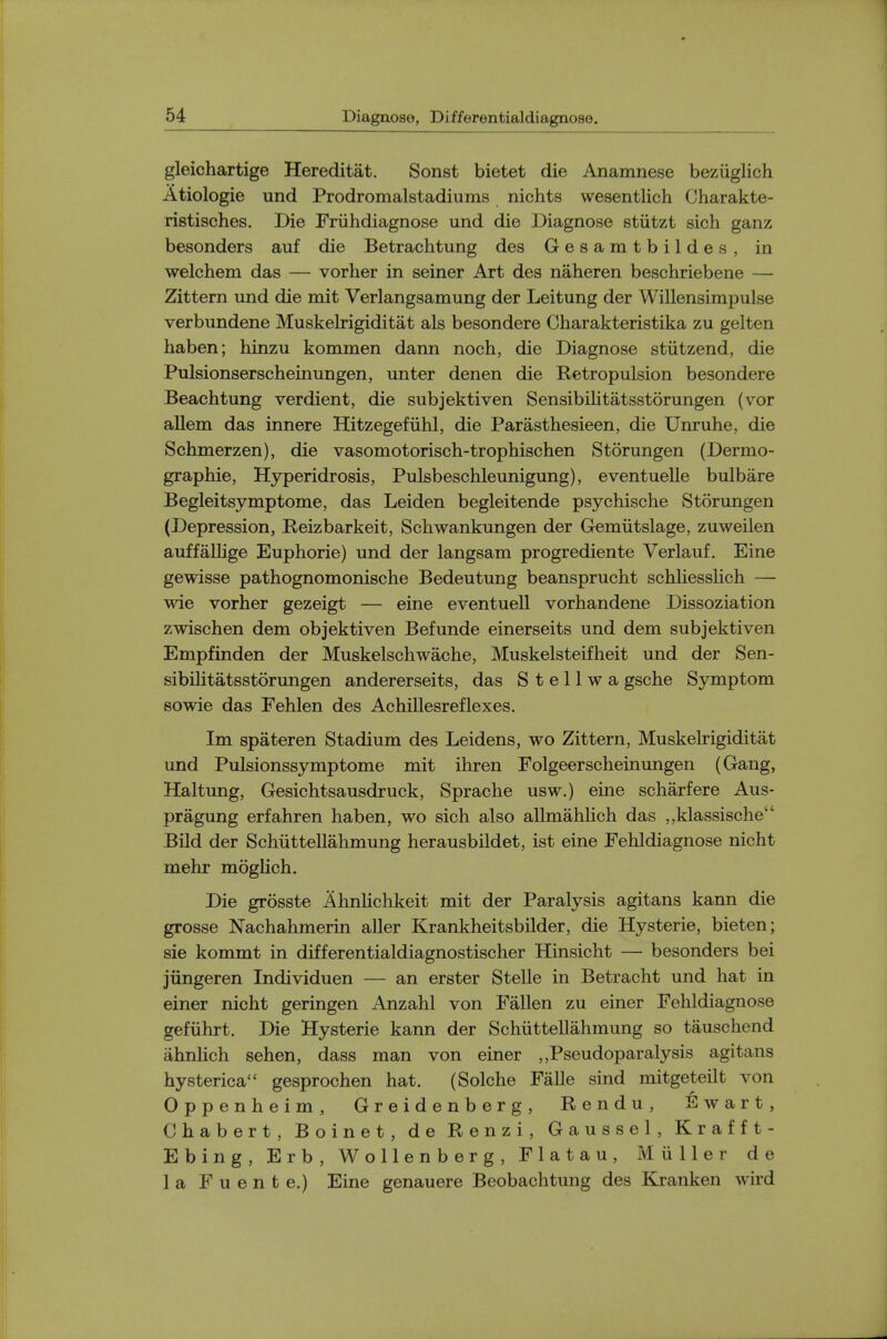 gleichartige Hereditat, Sonst bietet die Anamnese beziiglich Atiologie und Prodromalstadiums nichts wesentlich Charakte- ristisches. Die Friihdiagnose und die Diagnose stiitzt sich ganz besonders auf die Betrachtung des Gesamtbildes, in welchem das — vorher in seiner Art des naheren beschriebene — Zittern und die mit Verlangsamung der Leitung der Willensimpulse verbundene Muskelrigiditat als besondere Charakteristika zu gelten haben; hinzu kommen dann noch, die Diagnose stiitzend, die Pulsionserscheinungen, unter denen die Retropulsion besondere Beachtung verdient, die subjektiven Sensibilitatsstorungen (vor allem das innere Hitzegefiihl, die Parasthesieen, die Unruhe, die Schmerzen), die vasomotorisch-trophischen Storungen (Dermo- graphie, Hyperidrosis, Pulsbeschleunigung), eventuelle bulbare Begleitsymptome, das Leiden begleitende psychische Storungen (Depression, Reizbarkeit, Schwankungen der Gemiitslage, zuweilen auffallige Euphorie) und der langsam progrediente Verlauf. Eine gewisse pathognomonische Bedeutung beansprucht scMiesslich — wie vorher gezeigt — eine eventuell vorhandene Dissoziation zwischen dem objektiven Befunde einerseits und dem subjektiven Empfinden der Muskelschwache, Muskelsteifheit und der Sen- sibilitatsstorungen andererseits, das S t e 11 w a gsche Symptom sowie das Fehlen des Achillesreflexes. Im spateren Stadium des Leidens, wo Zittern, Muskelrigiditat und Pulsionssymptome mit ihren Folgeerscheinungen (Gang, Haltung, Gesichtsausdruck, Sprache usw.) eine scharfere Aus- pragung erfahren haben, wo sich also allmahlich das ,,klassische Bild der Schiittellahmung herausbildet, ist eine Fehldiagnose nicht mehr moglich. Die grosste Ahnlichkeit mit der Paralysis agitans kann die grosse Nachahmerin aller Krankheitsbilder, die Hysterie, bieten; sie kommt in differentialdiagnostischer Hinsicht — besonders bei jiingeren Individuen — an erster Stelle in Betracht und hat in einer nicht geringen Anzahl von Fallen zu einer Fehldiagnose gefiihrt. Die Hysterie kann der Schiittellahmung so tauschend ahnhch sehen, dass man von einer Pseudoparalysis agitans hysterica gesprochen hat. (Solche Falle sind mitgeteilt von Oppenheim, Greidenberg, Rendu, Ewart, Chabert, Boinet, de Renzi, Gaussel, Krafft- Ebing, Erb, Wollenberg, Flatau, Muller de la F u e n t e.) Eine genauere Beobachtung des Kranken wird