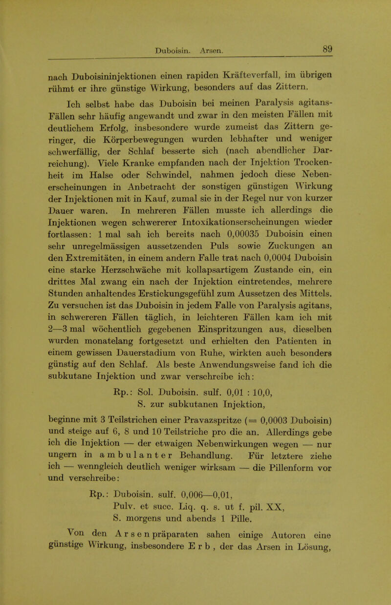 nach Duboisininjektionen einen rapiden Krafteverfall, im iibrigen riihint er ihre gunstige Wirkung, besonders auf das Zittern. Ich selbst habe das Duboisin bei meinen Paralysis agitans- Fallen sehr haufig angewandt und zwar in den meisten Fallen mit deutKchem Erfolg, insbesondere wurde zumeist das Zittern ge- ringer, die Korperbewegungen wurden lebhafter und weniger schwerfallig, der Schlaf besserte sich (nach abendlicher Dar- reichung). Viele Kranke empfanden nach der Injektion Trocken- heit im Halse oder Schwindel, nahmen jedoch diese Neben- erscheinungen in Anbetracht der sonstigen giinstigen Wirkung der Injektionen mit in Kauf, zumal sie in der Kegel nur von kurzer Dauer waren. In mehreren Fallen musste ich allerdings die Injektionen wegen schwererer Intoxikationserscheinungen wieder fortlassen: 1 mal sah ich bereits nach 0,00035 Duboisin einen sehr unregelmassigen aussetzenden Puis sowie Zuckungen an den Extremitaten, in einem andern Falle trat nach 0,0004 Duboisin eine starke Herzschwache mit kollapsartigem Zustande ein, ein drittes Mal zwang ein nach der Injektion eintretendes, mehrere Stunden anhaltendes Erstickungsgefiihl zum Aussetzen des Mittels. Zu versuchen ist das Duboisin in jedem Falle von Paralysis agitans, in schwereren FaUen tagHch, in leichteren Fallen kam ich mit 2—3 mal wochentUch gegebenen Einspritzungen aus, dieselben wurden monatelang fortgesetzt und erhielten den Patienten in einem gewissen Dauerstadium von Ruhe, wirkten auch besonders giinstig auf den Schlaf. Als beste Anwendungsweise fand ich die subkutane Injektion und zwar verschreibe ich: Rp.: Sol. Duboisin. sulf. 0,01 : 10,0, S. zur subkutanen Injektion, beginne mit 3 Teilstrichen einer Pravazspritze (= 0,0003 Duboisin) und steige auf 6, 8 und 10 Teilstriche pro die an. Allerdings gebe ich die Injektion — der etwaigen Nebenwirkungen wegen — nur ungern in ambulanter Behandlung. Fiir letztere ziehe ich — wenngleich deuthch weniger wirksam — die Pillenform vor und verschreibe: Rp.: Duboisin. sulf. 0,006—0,01, Pulv. et succ. Liq. q. s. ut f. pil. XX, S. morgens und abends 1 Pille. Von den Arsen praparaten sahen einige Autoren eine giinstige Wirkung, insbesondere E r b , der das Arsen in Losung,