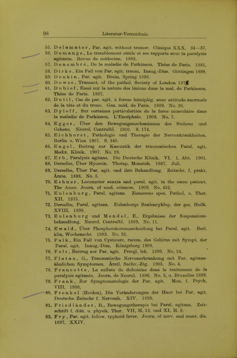 55. Delamater, Par. agit. without tremor. Clinique XXX. 34—37. 56. Demange, Le tremblement senile et sea rapports avec la paralysie agitante. Revue de m6decine. 1882. 57. D e n o m b r 6 , De la maladie de Parkinson. Th^se de Paris. 1881. 58. D i r k s , Ein Fall von Par. agit. traum. Inaug.-Diss. Gottingen 1899. 59. Donkin, Par. agit. Brain. Spring 1898. 60. Dowse, Transact, of the pathol. Society of London 187^ 61. D u b i e f , Essai sur la nature des l&ions dans la mal. de Parkinson. These de Paris. 1887. 62. D u t i 1, Cas de par. agit. a forme hemipl6g. avec attitude anormale de la tete et du tronc. Gaz. m6d. de Paris. 1889. No. 38. 63. D y 1 e f f , Sur certaines particularites de la force musculaire dans la maladie de Parkinson. L'Encephale. 1909. No, 7. 64. E g g e r, Uber den Bewegungsmechanismus des Stehens und Gehens. Neurol. Centralbl. 1910. S. 174. 65. Eichhorst, Pathologie und Therapie der Nervenkrankheiten. Berlin u. Wien 1907, S. 340. 66. E n g e 1 , Beitrag zur Kasuistik der traimiatischen Paral. agit. Mediz. KUnik, 1907, No. 28. 67. Erb, Paralysis agitans. Die Deutsche Klinik, VI. 1, Abt. 1901, 68. Derselbe, Uber Hyoscin. Therap. Monatsh. 1887. JuH, 69. Derselbe, tiber Par, agit. vmd ihre Behandlimg. Zeitschr. f, prakt. Arzte. 1898. No. 5. 70. Eshner, Locomotor ataxia and paral. agit. in the same patient. The Amer. Joum. of med. sciences. 1909. No. 452. 71. Eulenburg, Paral, agitans, Ziemssens spez. Pathol, u, Ther, Xn. 1875. 72. Derselbe, Paral. agitans. Eulenburgs Realencyklop. der ges. Heilk. XVm. 1898. 73. Eulenburg und Mendel, E., Ergebnisse der Suspensions- behandlung, Neurol, Centralbl. 1889. No, 11. 74. E w a 1 d , tiber Phosphorsaureausscheidung bei Paral. agit. Berl. klin. Wochenschr. 1883. No. 32. 75. F a 1 k , Ein Fall von Cysticerc. racem. des Gehims mit Sympt. der Paral. agit. Inaug.-Diss. Konigsberg 1909. 76. F el s , Beitrag zur Par. agit. Przegl. lek. 1899. No. 24. 77. Flatau, G,, Traimiatische Nervenerkrankung mit Par. agitans- ahnlichen Symptomen. Arztl. Sachv.-Ztg. 1905. No. 4. 78. Francotte, Le sulfate de duboisine dans le traitement de la paralysie agitante, Joum, de Neurol, 1896. No, 5, u, Bruxelles 1899. 79. Frank, Zur Symptomatologie der Par. agit. Mon. f. Psych, VIII. 1900. 80. F r e n k e 1 (Heiden), Die Veranderungen der Haut bei Par. agit. Deutsche Zeitschr f. Nervenh. XIV. 1899. 81. Friedlander, R., Bewegungstherapie bei Paral. agitans, Zeit- schrift f. diat. u. physik, Ther, VII, H. 12, und XI, H. 8. 82. Fry, Par, agit, follow, typhoid fever. Joum. of nerv. and ment, dis. 1897. XXIV.