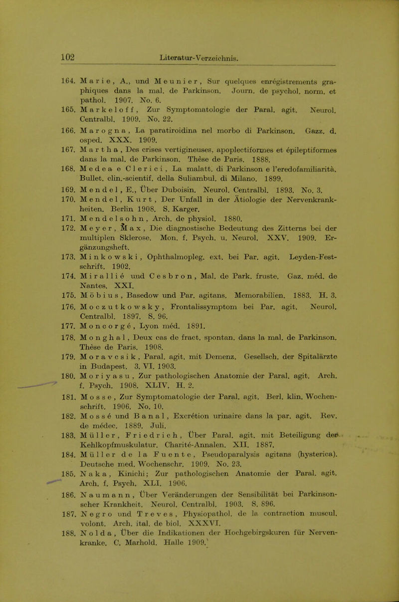 164. Marie, A., und Meunier, Sur quelqiies enregistrements gra- phiqvies dans la mal. de Parkinson. Jovirn. de psychol, norm, et pathol. 1907. No. 6. 165. Markeloff, Zur Symptomatologie der Paral. agit. Neurol, Centralbl. 1909. No. 22. 166. Marogna, La paratiroidina nel morbo di Parkinson. Gazz. d, osped. XXX. 1909. 167. Martha, Des crises vertigineuses, apoplectiforaies et epileptiformes dans la mal. de Parkinson. These de Paris. 1888, 168. Medea e Clerici, La malatt. di Parkinson e reredofamiliarit^,. Bullet, clin.-scientif. della Suliambul. di Milano. 1899. 169. Mendel , E., Tiber Duboisin. Neurol. Centralbl. 1893. No, 3. 170. Mendel, Kurt, Der L^nfall in der Atiologie der Nervenkrank- heiten. Berlin 1908. S. Karger, 171. Mendelsohn, Arch, de physiol. 1880, 172. Meyer, & ax. Die diagnostische Bedeutung des Zittems bei der multiplen Sklerose, Mon. f. Psych, u. Neurol, XXV. 1909. Er- ganzungsheft. 173. Minkowski, Ophthalmopleg, ext. bei Par. agit. Leyden-Fest- schrift. 1902, 174. Mirallie und Cesbron, Mal, de Park, fruste. Gaz. mM. de Nantes. XXI, 176, Mobius, Basedow und Par, agitans. Memorabilien, 1883, H, 3. 176. Moczutkowsky, Frontalissymptom bei Par. agit. Neurol. Centralbl. 1897. S. 96, 177. Moncorge, Lyon med. 1891. 178. M o n g h a 1, Deux cas de fract, spontan. dans la mal, de Parkinson, These de Paris. 1908. 179. Moravcsik, Paral. agit. mit Demenz. Gesellsch. der Spitalarzte in Budapest. 3. VI. 1903. 180. M o r i y a s u , Zur pathologischen Anatomie der Paral. agit. Arch, f. Psych. 1908. XLIV. H, 2, 181. M o s s e , Zur Symptomatologie der Paral. agit. Berl. klin. Wochen- schrift. 1906. No. 10. 182. Moss 6 imd Banal, Excretion urinaire dans la par. agit. Rev, de m6dec. 1889, Juli, 183. Miiller, Friedrich, Uber Paral, agit. mit Beteiligung dep Kehlkopfmuskulatur, Charite-Annalen, XII, 1887. 184. Miiller de la Fuente, Pseudoparalysis agitans (hysterica), Deutsche med, Wochenschr. 1909, No, 23. 185. Naka, Kinichi; Zur pathologischen Anatomie der Paral. agit. Arch. f. Psych. XLI. 1906. 186. Naumann, Uber Veranderungen der Sensibilitat bei Parkinson- scher Krankheit. Neurol. Centralbl. 1903. S. 896. 187. Negro und Treves, Physiopathol, de la contraction muscul. volont. Arch. ital. de biol. XXXVI, 188. N o 1 d a , tiber die Indikationen der Hochgebirgskuren fiir Nerven- kranke. C. Marhold, Halle 1909.'