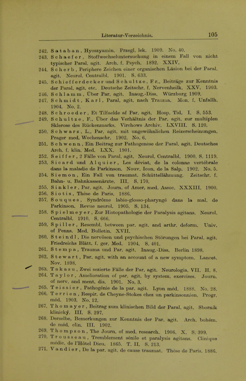 242. S a t a b a n , Hyoszyamin. Przegl. lek. 1909. No. 40. 243. Schaefer, Stoffwechseluntersuchimg in einem Fall von nicht typischer Paral. agit. Arch, f. Psych. 1892. XXIV. 244. S c h e r b , Periphere Zeichen einer organischen Lasion bei der Paral. agit. Neurol. Centralbl. 1901. S. 633. 245. Schiefferdecker und Schultze, Fr., Beitrage zur Kenntnis der Paral. agit. etc. Deutsche Zeitschr. f. Nervenheilk. XXV. 1903. 246. Schlamm, Uber Par. agit. Inaug.-Diss. Wiirzburg 1909. 247. Schmidt, Karl, Paral. agit. nach Trauma. Men. f. Unfallh. 1904. No. 2. 248. Schroeder, Et Tilfaelde af Par. agit. Hosp. Tid. I. S. 553. 249. Schultze, F., Uber das Verhaltnis der Par. agit. zur multiplen Sklerose des Riickenmarks, Virchows Archiv. LXVIII. S. 120. 250. Schwarz, L., Par. agit. mit ungewohnlichen Reizerscheinimgen. Prager mad. Wochenschr. 1902. No. 6. 251. Schwenn, Ein Beitrag zur Pathogenese der Paral. agit. Deutsches Arch. f. klin. Med. LXX. 1901. 252. S e i f f e r , 2 Falle von Paral. agit. Neiirol. Centralbl. 1900. S. 1119. 253. S i c a r d und A1 q u i e r , Les deviat. de la colonne vertebrale dans la maladie de Parkinson. Nouv. Icon, de la Salp. 1902. No. 5. 254. S i e m o n , Ein Fall von traumat. Schiittellahmung. Zeitschr. f. Bahn- u. Bahnkassenarzte. III. S. 170. 255. S inkier , Par, agit. Joum, of Amer. med. Assoc. XXXIII. 1900. 256. Siotis, These de Paris. 1886. 257. S o u q u e s , Syndrome labio-glosso-pharynge dans la mal. de Parkinson. Revue neurol. 1905. S. 134. 258. Spielmeyer, Zur Histopathologie der Paralysis agitans. Neurol. Centralbl. 1910. S. 666. 259. S p i 11 e r , Resembl. between par. agit. and arthr. deform. Univ. of Penns. Med. Bulletin. XVII. 260. S t e i n d 1 , Die nervosen und psychischen Storungen bei Paral. agit. Friedreichs Blatt. f. ger. Med. 1904. S. 401. 261. S t e m p a , Trauma und Par. agit. Inaug.-Diss. Berlin 1898. 262. Stewart, Par. agit. with an account of a new symptom. Lancet. Nov. 1898. 263. T a k a s u , Zwei sezierte Falle der Par. agit. Neiirologia. VII. H. 8. 264. Taylor, Amelioration of par. agit. by system, exercises. Joum. of nerv. and ment. dis. 1901. No. 3. 265. Teissier, Pathog^nie de la par. agit. Lyon med. 1888. No. 28. 266. T e r r i e n , Respir. de Cheyne-Stokes chez ion parkinsonnien, Progr. m6d. 1903. No. 12. 267. Thomayer, Beitrag zum klinischen Bild der Paral. agit. Sbornik klinicky. III. S. 297. 268. Derselbe, Bemerkungen zur Kenntnis der Par. agit. Arch, bohem. de m6d. clin. III. 1902. 269. Thompson, The Journ. of med. research. 1906. X. S. 399. 270. Trousseau, Tremblement senile et paralysis agitans. Clinique medic, de I'Hotel Dieu. 1865. T. II. S. 213. 271. V a n d i e r , De la par. agit. de cause traujnat. These de Paris. 1886.