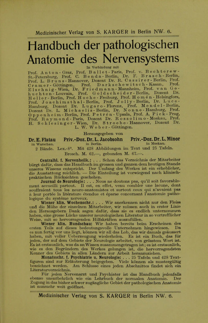 Handbuch der pathologischen Anatomic des Nervensystems In Verbindung mit Prof Anton- Graz, Prof. Ballet- Paris, Prof. v. Bechterew- St.-Petersbvirg, Prof. C. B e n d a - Berlin, Dr. F. B r a s c h - Rerlm, Prof. L. B r u n s - Hannover, Dozent Dr. R. C a s s i r e r - Berlin, Prof. Cramer- Gottingen, Prof. Darkschewitsch - Kasan, Prof, Elschnig - Wien, Dr. Friedmann - Mannheim, Prof, van G e - huchten - Louvain, Prof. Goldscheider - Berlin, Dozent Dr. Heller- BerHn, Prof. H o c h e - Freiburg, Prof. H o m e n - Helsingfors, Prof. Joachimsthal - BerUn, Prof. Jolly- Berlin, Dr. L u c e - Hamburg, Dozent Dr. L u g a r o - Florenz, Prof. Mendel- Berlm, Dozent Dr. L. M i c h a e 1 i s - Berlin, Dr. N o n n e - Hamburg, Prof. Oppenheim - Berlin, Prof. P e t r e n - Upsala, Prof. A. Pick- Prag, Prof. Raymond - Paris, Dozent Dr. Rossolimo - Moskau, Prof. H. Sciilesinger - Wien, Dr. Stroebe - Hannover, Dozent Dr. L. W. Weber- Gottingen. Herausgegeben von Dr. E. Flatau Priv.-Doz. Dr. L. Jacobsohn Priv.-Doz. Dr. L. Minor in Warschau. in Berlin. in Moskau. 2 Bande. Lex.-S. Mit 428 Abbildungen im Text und 25 Tafeln. Brosch. M. 62.—, gebunden M. 67.—. Centralbl. f. Nervenheilk.: . . . Schon das Verzeichnis der Mitarbeiter biirgt dafiir, dass das Handbuch im grossen xmd ganzen dem heutigen Stande unseres Wissens entspricht. Der Umfang des Werkes ist ein erheblicher, die Ausstattung reichlich. — Die Einteilung ist vorwiegend nach klinisch- praktischen Riicksichten geschehen. Journal de Neurologic: . . . Nous ne doutons pas, qu'il soit favorable- ment accueilli partout. II est, en effet, venu combler une lacune, dont souffraient tous les neuro-anatomistes et surtout ceux qui n'avaient pas a leur port6e la literature etendue et eparse concernant I'anatomie patho- logique du systeme nerveux. Wiener klin. Wochenschr.: . . . Wir anerkennen nicht nur den Fleisa tmd die Miihe der eiozelnen Mitarbeiter, wir miissen auch in erster Linie den Herausgebern Dank sagen dafiir, dass sie es endlich unternomm,en haben, eine grosse Liicke unserer neurologischen Literatixr in so vortreffUcher Weise, mit so hervorragenden Hilfskraften auszufiillen. Wiener klin. Rundschau: Wir haben bereits beim Erscheinen des ersten Teils auf dieses bedeutxmgsvolle Untemehmen hingewiesen. Da es nun fertig vor uns liegt, konnen wir all das Lob, das wir damals geaussert haben, mit voller Ueberzeugung wiederholen. Es ist ein Buch, das fiir jeden, der auf dem Gebiete der Neurologic arbeitet, von grosstem Wert ist. Es ist erstaunlieh, was da anWissen zusammengetragen ist; es ist erstavmlich, wie es den Begriindern des Werkes gelungen ist, die hervorragendsten Kenner des Gebiets in alien Landern zur Arbeit heranzuziehen. Monatsschr. f. Psychiatrie u. Neurologie: ... 25 Tafeln und 428 Text- figuren sind zur Erlauterung beigegeben. Viele konnen als mustergiiltig bezeichnet werden. Am Schlusse eines jeden Abschnittes findet sich ein Literaturverzeichnis. Fiir jeden Nervenarzt und Psychiater ist das Handbuch jedenfalls ebenso unentbehrlich wie ein Lehrbuch der normalen Anatomic. Der Zugang in das bisher schwer zugangliche Gebiet der pathologischen Anatomie ist nimmehr weit geoffnet.