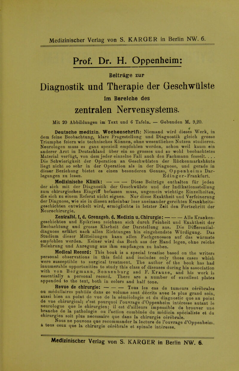 Prof. Dr. H. Oppenheim: Beitragre zur Diagnostik und Therapie der Geschwillste im Bereiche des zentralen Nervensystems. Mit 20 Abbildungen im Text und 6 Tafeln. — Gebunden M. 9,20. Deutsche medlzin. Wochenschrlft: Niemand wird dieses Werk, in dem. feine Beobachtung, klare Fragestellung und Diagnostik gleich grosse Triumphe feiern wie technisches Konnen, ohne wesentlichen Nutzen studieren. Neurologen muss as ganz speziell erapfohlen werden, schon weil kaum ein anderer Arzt in Deutschland iiber ein so grosses und so wohi beobachtetes Material verfiigt, von dem jeder einzelne Fall auch den Fachmann fesselt. . . . Die Schwierigkeit der Operation an GeschwGlsten der Ruckenmarkshaute liegt nicht so sehr in der Operation als in der Diagnose, und gerade in dieser Beziehung bietet es einen besonderen Genuss, Oppenheiras Dar- legungen zu lesen. Edinger-Frankfurt. MediziniSChe Klinik: Diese Beitrage enthalten fur jeden der sich mit der Diagnostik der Greschwulste und der Indikationsstellung zum chirurgischen Eingrifif befassen muss, ungemein wichtige Einzelheiten, die sich zu einem Referat nicht eignen. Nur diese Exaktheit und Verfeinerung der Diagnose, wie sie in diesen scheinbar lose aneinander gereihten Krankheits- geschichten entwickelt wird, ermoglichte in letzter Z«it den Fortschritt der Neurochirurgie. Zentralbl. f, d, Grenzgeb. d, Medlzin u.Chirurgie: Alle Kranken- geschichten und Epikrisen zeichnen sich durch Feinheit und Exaktheit der Beobachtung und grosse Klarheit der Darstellung aus. Die Differential- diagnose erfahrt nach alien Richtungen bin eingehendste Wurdigung. Das Studium dieser Mitteiluugen kann a^llen Fachgenossen auf das warmste empfohlen werden. Keiner wird das Buch aus der Hand legen, ohne reiche Belehrung und Anregung aus ihm empfangen zu habeu. Medical Record: This book is a special treatise based on the writers personal observations in this field and includes only those cases which were susceptible to surgical treatment. The author of the book has had innumerable opportunities to study this class of diseases during his association with von Bergmann, Sonnenburg and F. Krause, and his work is essentially a personal record. There are a number of excellent plates appended to the text, both in colors and half tone. Revue de chirurgie: Tous les cas de tumeurs cerebrales on medullaires publics dans ce volume sont decrits avec le plus grand soin, aussi bien au point de vue de la semeiologie et du diagnostic que au point de vue chirurgical; c'est pourquoi I'ouvrage d'Oppenheim interesse autant le neurologue que le chirurgien; il est d'ailleurs impossible de brouver une branche do la pathologic on Taction combinee du medicin specialiste et du chirurgien soit plus necessaire que dans la chirurgie cerebrale. Nous ne pouvons que recommander la lecture de I'ouvrage d'Oppenheim a tous ceux que la chirurgie cerebrale et spinale interesse.