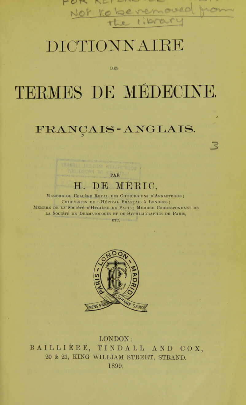 DICTIO^NAIEE DBS TERMES DE MEDECINE. FRANCAIS - AlSrGhLAIS. PAR H. DE MERIC, Mejibre du CoLLioE RoYAL DEs Chirurg[ens d'Angleterbe ; ChIBURGIEN DE L'HoPITAL FRANfAIS \ LONDRES ; MEMBRE DE LA SOCI^TE d'HyGIENE DE PARIS ; MeMBRE CoRRESPONDANT DE LA SOCI^TE DE DERMATOLOGIE ET DE SyPHILIGRAPHIE DE PaRIS, ETC. LONDON: BAILLIERE, TINDALL AND COX, 20 & 21, KING WILLIAM STREET, STRAND. 1899.