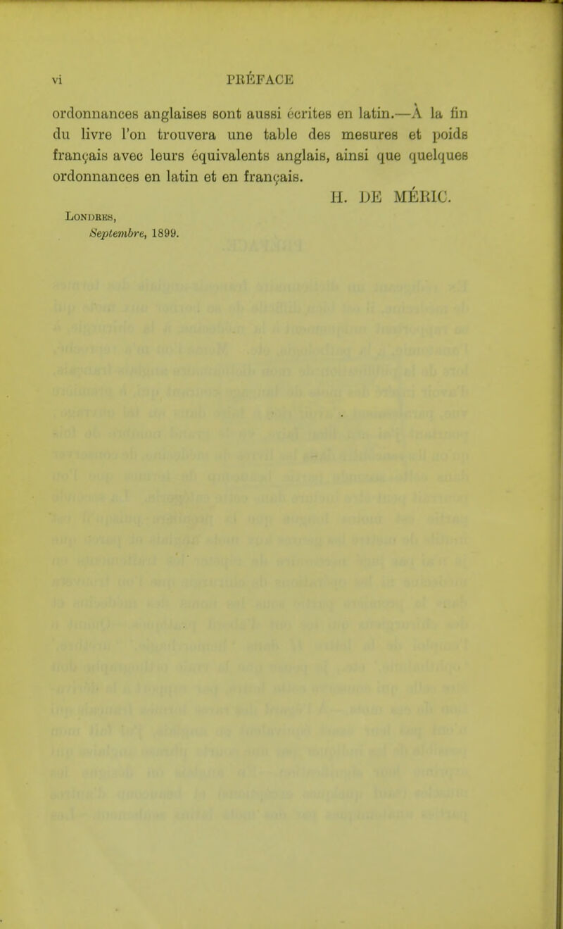 vi PRl^.FACE orclonnanceH anglaises sont aussi ecriteB en latin.—A la tin du livre Ton troiivera une table des mesures et poids franyais avec leurs equivalents anglais, ainsi que quelques ordonnances en latin et en fran(;ais. H. DE MEIUC. LONDBES, Septembre, 1899.