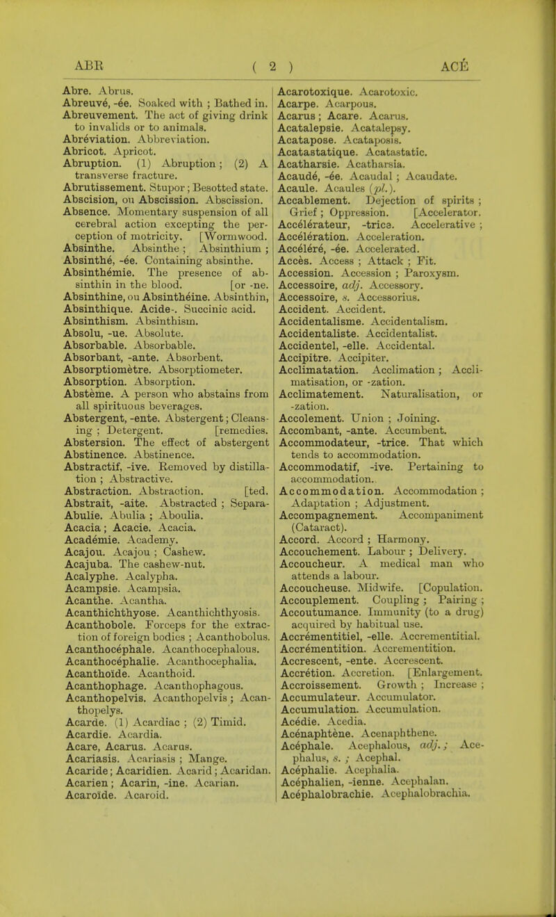 Abre. Abrus. Abreuv6, Soaked with ; Bathed in. Abreuvement. The act of giving drink to invalids or to animals. Abr^viation. Abbreviation. Abricot. Apricot. Abruption. (1) Abruption; (2) A transverse fracture. Abrutissement. Stupor; Besotted state. Abscision, on Abscission. Abscission. Absence. Momentary suspension of all cerebral action excepting the per- ception of motricity. [Wormwood. Absinthe. Absinthe ; Absinthium ; Absinthe, -ee. Containing absinthe. Absinth^mie. The presence of ab- sinthin in the blood. [or -ne. Absinthine, ou Absintheine. Absinthin, Absinthique. Acide-. Succinic acid. Absinthism. Absinthism. Absolu, -ue. Absolute. Absorbable. Absorbable. Absorbant, -ante. Absorbent. Absorptiometre. Absorptiometer. Absorption. Absorption. Absteme. A person who abstains from all spirituous beverages. Abstergent, -ente. Abstergent; Cleans- ing ; Detergent. [remedies. Abstersion. The effect of abstergent Abstinence. Abstinence. Abstractif, -ive. Removed by distilla- tion ; Abstractive. Abstraction. Abstraction. [ted. Abstrait, -aite. Abstracted ; Separa- Abulie. Abulia ; Aboulia. Acacia; Acacie. Acacia. Academie. Academy. Acajou. Acajou ; Cashew. Acajuba. The cashew-nut. Acalyphe. Acalypha. Acampsie. Acampsia. Acanthe. Acantha. Acanthichthyose. Acanthichthyosis. Acanthobole. Forceps for the extrac- tion of foreign bodies ; Acanthobolus. Acanthocephale. Acanthocephalous. Acanthocephalie. Acanthocephalia. Acanthoide. Acanthoid. Acanthophage. Acanthophagous. Acanthopelvis. Acanthopelvis; Acan- thoijelys. Acarde. (1) Acardiac ; (2) Timid. Acardie. Acardia. Acare, Acarus. Acarus. Acariasis. Acariasis ; Mange. Acaride; Acaridien. Acarid; Acaridan. Acarien; Acarin, -ine. Acarian. Acaro'ide. Acaroid. Acarotoxique. Acarotoxic. Acarpe. Acarpous. Acarus; Acare. Acarus. Acatalepsie. Acatalepsy. Acatapose. Acatajjosis. Acatastatique. Acatastatic. Acatharsie. Acatharsia. Acaud^, -6e. Acaudal ; Acaudate. Acaule. Acaules (pL). Accablement. Dejection of spirits ; Grief ; Oppression. [Accelerator. Accelerateur, -tries. Accelerative ; Acceleration. Acceleration. Accelere, -6e. Accelerated. Acces. Access ; Attack ; Fit. Accession. Accession ; Paroxysm. Accessoire, adj. Accessory. Accessoire, «. Accessorius. Accident. Accident. Accidentalisme. Accidentalism. Accidentaliste. Accidentalist. Accidentel, -elle. Accidental. Accipitre. Accipiter. Acclimatation. Acclimation; Accli- matisation, or -zation. Acclimatement. Naturalisation, or -zation. Accolement. Union ; Joining. Accombant, -ante. Accumbent. Accommodateiu:, -trice. That which tends to accommodation. Accommodatif, -ive. Pertaining to accommodation. Accommodation. Accommodation ; Adaptation ; Adjustment. Accompagnement. Accompaniment (Cataract). Accord. Accord ; Harmony. Accouchement. Labour ; Delivery. Accoucheur. A medical man who attends a labour. Accoucheuse. Midwife. [Copulation. Accouplement. Coupling ; Pairing ; Accoutumance. Immunity (to a drug) ac(|uired by habitual use. Accr^mentitiel, -elle. Accrementitial. Accrementition. Accrementition. Accrescent, -ente. Accrescent. Accretion. Accretion. [Enlargement. Accroissement. Growtli ; Increase ; Accumulateur. Accumulator. Accumulation. Accumulation. Acedie. Acedia. Ac^naphtene. Acenaphthene. Ac6phale. Acephalous, adj.; Ace- phalus, «. ; Acephal. Ac^phalie. Acephalia. Ac^phalien, -ienne. Acephalan. Ac^phalobrachie. Acephalobrachia.